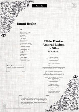 Iamni Reche
III.
Quando a tua linguagem
Introduzo na boca
Me inventa
Toda a realidade
Com sentidos
Que não alcanço
Enquanto
Os contornos de dentro
Assumem uma intensidade
Que não vai se repetir
O toque arde na pele
Se supondo último
E, súbito,
Outra lágrima
Pende do rosto
Desliza na pele:
O tanto de carícia
Que setembro guarda
Iamni Reche nasceu e cresceu em
Curitiba, de onde escreve o tempo todo.
Fábio Dantas
Amaral Lisbôa
da Silva
AFOGAMENTO
Afogou-se...
Viu a luz se perder
Ao combater a lâmina d’água
E perder o combate.
Todas as coisas ondularam.
Tudo que era plano e reto
Dançou a dança mais sinuosa de todos os tempos
E seus olhos deliraram com o claro do sol.
Tanto se focava no apelo visual daquilo
Que tardou para sentir a agonia chegar
Trazendo-lhe o natural martírio da falta de ar.
Quando deu pelo vazio de seus pulmões
Quase nada mais havia
Senão uma beleza translúcida
Que já distante jazia.
Afogou-se, então;
Bolhas lhe saíram da boca
Sem palavra de despedida.
Afogou-se
Lembrando-se só da beleza
Sem dor, tédio ou agonia.
Fábio Dantas Amaral Lisbôa da Silva, 3 de outubro
de 1990. Escreve mais do que lê. Coleciona discos, tem
mais discos do que relacionamentos. Preza as palavras. É
poeta, historiador e escritor de todas as coisas. Encontre-o
em fabiodalsilva@gmail.com.
Versário
7
 