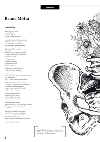 Versário
Bruna Motta
PASSAGEM
dentro do meu segredo
me aconchego
me refaço de pedra
rochedo rijo que não desata.
preciso do silêncio, do absoluto silêncio
de infinitos de mar ou de mata;
onde imensidões se encontram,
onde desabam as águas das cataratas.
descubro a solidão necessária
para partir
desfazendo-me do tempo e do espaço
e vivendo momentos de íntima ilusão.
sintomas de cansaço.
na singela sinfonia
o corpo vai dançando
em direção aos braços
da natureza agreste.
nos atalhos nos desvios desvarios
é onde está o novo recomeço!
finalmente existo
mesmo que dentro do meu esconderijo existo
fuga vida regozijo
exerço a minha loucura com permissão.
delitos são desfeitos ao som do mantra
a harmonia e o ritmo vão sendo restaurados
o estômago borbulha alvoroçado
as mãos tocam o caminho de veludo
os olhos refletem as estrelas.
da fina linha do equilíbrio
vi meus pés escorregarem.
caio desvairada cega virgem
até me encontrar nas nuvens.
nuvens são escadas rolantes
que desembocam no átrio esquerdo do coração.
lá eu esbarro no cerne de toda a vida
a justificativa.
sou embalada por um sono delicado
repleto de entorpecimento e paralisia.
sentidos e sentimentos se entrelaçam:
duas grandes massas de ar
que se chocam que se rompem que se criam.
- fujo muito daqui, sabia?
Bruna Motta. Aquariana. Estuda Letras.
Publica em sua página Provável Véu da Farsa.
Escreve versos para não soterrar.
8
 