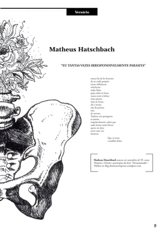 Entre e vistaVersário
nunca fui de ler horrores
de ter estilo próprio
citava influências
referências
todas falsas
quais sabia só frases
nunca senti a beleza
num poema
senti já inveja
ah! a inveja.
não de poema,
não,
de sucesso.
Todavia, me perseguem
os poetas
inapelavelmente cultos que
nada foram senão líricos
quem me dera
ouvir uma voz
humana.
“EU TANTAS VEZES IRRESPONDIVELMENTE PARASITA”
Matheus Hatschbach
Matheus Hatschbach nasceu em novembro de 95, cursa
História e Direito e participou do livro “Desnamorados”.
Publica no blog devaneiostropicais.wordpress.com.
Que vá torta
a maldita linha.
9
 