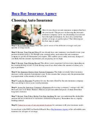 Boca Bay Insurance Agency
Choosing Auto Insurance
How do you choose an auto insurance company that best
fits your needs? The process of choosing the best auto
insurance company can be very frustrating if you do not
have the right information. So, how do you find that
perfect coverage at a perfect price? The following are
the best steps to apply
Step 1: Be an Educated Buyer Make sure you’re aware of the different coverages and your
specific coverage needs.
Step 2: Review Your Current Policy If you already have auto insurance you should review your
present insurance policy. Go through your existing policy and contact the auto insurance
company to get the all information you require. This enables you to make necessary changes if
you think that the amount of premiums you are paying are too high.
Step 3: Review Your Driving Record This allows you to negotiate for lower rates depending on
the existing driving record. A clean driving record can often reduce the amount of money you
pay in premiums.
Step 4: Get Insurance Quotes from Various Companies This helps you make better insurance
decisions on the amount of premiums to pay. It also ensures that you pay only the premium that
is proportionate to the amount of risk covered.
Step 5: Look for Discounts Negotiate for any discount offered by the auto insurance company.
This can add up to lower your overall premiums.
Step 6: Assess the Insurance Company’s Reputation Reviewing a company’s ratings with AM
Best and your local Better Business Bureau can provide additional peace of mind about their
long-term existence.
Step 7: Review Your Policy Before You Sign Anything Be sure you understand the deductible
amount and any restrictions or exclusions contained in the policy. Remember this is a legally
binding contract.
Step 8: Contact us at any of our convenient locations for assistance with your insurance needs.
Located next to the DMV in Deerfield Beach, Boca Bay Insurance Agency offers affordable auto
insurance for all types of coverage.
 