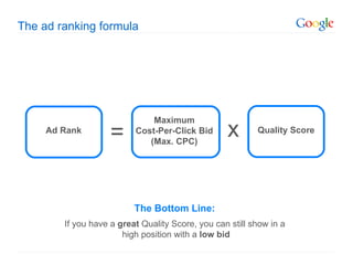 The ad ranking formula




                              Maximum
     Ad Rank
                    =     Cost-Per-Click Bid
                             (Max. CPC)
                                                  x       Quality Score




                          The Bottom Line:
        If you have a great Quality Score, you can still show in a
                       high position with a low bid
 