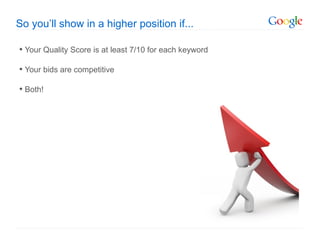 So you’ll show in a higher position if...

• Your Quality Score is at least 7/10 for each keyword
• Your bids are competitive
• Both!
 