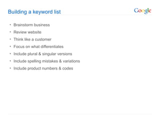 Building a keyword list

• Brainstorm business
• Review website
• Think like a customer
• Focus on what differentiates
• Include plural & singular versions
• Include spelling mistakes & variations
• Include product numbers & codes
 