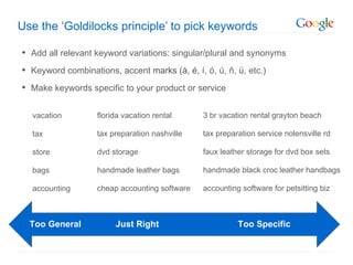 Use the ‘Goldilocks principle’ to pick keywords

• Add all relevant keyword variations: singular/plural and synonyms
• Keyword combinations, accent marks (á, é, í, ó, ú, ñ, ü, etc.)
• Make keywords specific to your product or service

  vacation         florida vacation rental     3 br vacation rental grayton beach

  tax              tax preparation nashville   tax preparation service nolensville rd

  store            dvd storage                 faux leather storage for dvd box sets

  bags             handmade leather bags       handmade black croc leather handbags

  accounting       cheap accounting software   accounting software for petsitting biz



  Too General           Just Right                       Too Specific
 