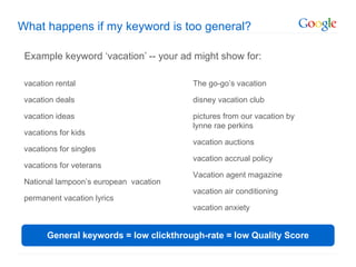 What happens if my keyword is too general?

 Example keyword ‘vacation’ -- your ad might show for:

 vacation rental                        The go-go’s vacation

 vacation deals                         disney vacation club

 vacation ideas                         pictures from our vacation by
                                        lynne rae perkins
 vacations for kids
                                        vacation auctions
 vacations for singles
                                        vacation accrual policy
 vacations for veterans
                                        Vacation agent magazine
 National lampoon’s european vacation
                                        vacation air conditioning
 permanent vacation lyrics
                                        vacation anxiety


       General keywords = low clickthrough-rate = low Quality Score
 