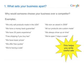 1. What sets your business apart?

Why would someone choose your business over a competitor?

Examples:

“We only sell products made in the USA”   “We won an award in 2009”

“We have a money back guarantee”          “All our products are custom made”

“We have 30 years experience”             “We always show up on time”

“Free shipping if you buy two”            “We’re open 7 days a week”

“We have lower prices”

“We offer free quotes”
                                                               This helps
“We’re having a sale”                                          you write
                                                               useful ads
 