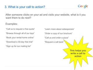 3. What is your call to action?

After someone clicks on your ad and visits your website, what is it you
want them to do next?

Examples:
“Call us to request a free quote”   “Learn more about osteoporosis”

“Browse through all of our toys”    “Order a copy of our brochure”

“Book your rental home online”      “Call us and order a pizza”

“Download a 30-day free trial”      “Request a call back”

“Sign up for our mailing list”

                                                                  This helps you
                                                                   write a call to
                                                                       action
 