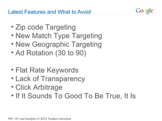 Latest Features and What to Avoid

  • Zip code Targeting
  • New Match Type Targeting
  • New Geographic Targeting
  • Ad Rotation (30 to 90)

  • Flat Rate Keywords
  • Lack of Transparency
  • Click Arbitrage
  • If It Sounds To Good To Be True, It Is


PPC 101 and Analytics © 2012 Tandem Interactive
 