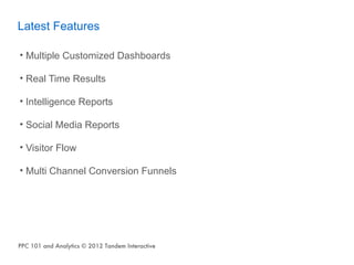 Latest Features

• Multiple Customized Dashboards

• Real Time Results

• Intelligence Reports

• Social Media Reports

• Visitor Flow

• Multi Channel Conversion Funnels




PPC 101 and Analytics © 2012 Tandem Interactive
 