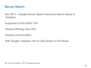 Secure Search

Nov 2011 – Google Secure Search Obscures Search Query In
Analytics

Supposed to Only Effect 10%

Already Effecting Over 20%

Dreaded (not provided)

With Google+ Adoption This Is Only Going To Get Worse




PPC 101 and Analytics © 2012 Tandem Interactive
                                                           38
 