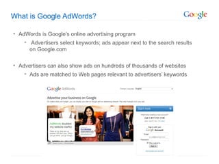 What is Google AdWords?

• AdWords is Google’s online advertising program
     Advertisers select keywords; ads appear next to the search results
      on Google.com

• Advertisers can also show ads on hundreds of thousands of websites
     Ads are matched to Web pages relevant to advertisers’ keywords
 