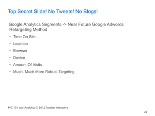 Top Secret Slide! No Tweets! No Blogs!

Google Analytics Segments -> Near Future Google Adwords
Retargeting Method
 • Time On Site
 • Location
 • Browser
 • Device
 • Amount Of Visits
 • Much, Much More Robust Targeting




PPC 101 and Analytics © 2012 Tandem Interactive
                                                          42
 