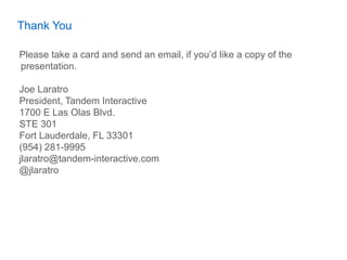 Thank You

Please take a card and send an email, if you’d like a copy of the
presentation.

Joe Laratro
President, Tandem Interactive
1700 E Las Olas Blvd.
STE 301
Fort Lauderdale, FL 33301
(954) 281-9995
jlaratro@tandem-interactive.com
@jlaratro
 