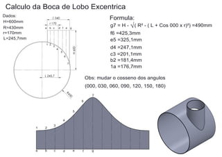 Calculo da Boca de Lobo Excentrica
Dados:
H=600mm
R=430mm
r=170mm
L=245,7mm

Formula:

340
r 170
a

b c

d f e

g7 = H - √ ( R² - ( L + Cos 000 x r)²) =490mm

g

f6 =425,3mm
e5 =325,1mm
3

d4 =247,1mm
c3 =201,1mm
b2 =181,4mm
1a =176,7mm

H 600

1 2

4
5
6
7

L 245,7

Obs: mudar o cosseno dos angulos
(000, 030, 060, 090, 120, 150, 180)
R4

30

7
6
5

4
1

2

a

b

3

c

d

e

f

g

 