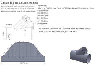 Calculo da Boca da Lobo Inclinada
Obs: Essa formula pode ser usada para planificar,

Formulas:

Boca de Lobo em qualquer angulo de inclinação .

6A=((H + Cos 000 x r x Cos

Não usar para calcular boca de lobo perpendicular.

a )-√(R²-(Sen 000 x r)²)):Sen a =861,5mm

5B=860,8mm
4C=839,6mm

r3

10

62

3D=738,2mm
0

2E=529,6mm

H 820mm

1F=323,9mm

a=45º

R 430

860

45°

C

B

A

5

6

D

E
F
0

1

2

3

4

1947,7mm

0=241,5mm

Vá mudando os valores em Cosseno e Seno, ao mesmo tempo
Mude (000 por 030 , 060 , 090,120,150,180 )

 
