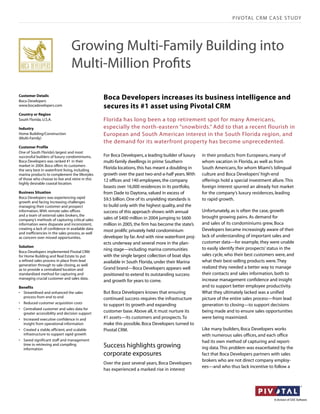 PIVOTAL CRM C ASE STUDY




                                 Growing Multi-Family Building into
                                 Multi-Million Proﬁts

Customer Details
Boca Developers
                                                   Boca Developers increases its business intelligence and
www.bocadevelopers.com                             secures its #1 asset using Pivotal CRM
Country or Region
South Florida, U.S.A.                              Florida has long been a top retirement spot for many Americans,
Industry                                           especially the north-eastern “snowbirds.” Add to that a recent flourish in
Home Building/Construction                         European and South American interest in the South Florida region, and
(Multi-Family)
                                                   the demand for its waterfront property has become unprecedented.
Customer Profile
One of South Florida’s largest and most
successful builders of luxury condominiums,        For Boca Developers, a leading builder of luxury   in their products from Europeans, many of
Boca Developers was ranked #1 in their             multi-family dwellings in prime Southern           whom vacation in Florida, as well as from
market in 2004. Boca offers its customers
the very best in waterfront living, including
                                                   Florida locations, this has meant a doubling in    South Americans, for whom Miami’s bilingual
marina products to complement the lifestyles       growth over the past two-and-a-half years. With    culture and Boca Developers’ high-end
of those who choose to live and retire in this     12 offices and 140 employees, the company          offerings hold a special investment allure. This
highly desirable coastal location.
                                                   boasts over 16,000 residences in its portfolio,    foreign interest spurred an already hot market
Business Situation                                 from Dade to Daytona, valued in excess of          for the company’s luxury residences, leading
Boca Developers was experiencing rapid             $9.5 billion. One of its unyielding standards is   to rapid growth.
growth and facing increasing challenges
managing their customer and prospect               to build only with the highest quality, and the
information. With remote sales offices             success of this approach shows: with annual        Unfortunately, as is often the case, growth
and a team of external sales brokers, the                                                             brought growing pains. As demand for
company’s methods of capturing critical sales      sales of $400 million in 2004 jumping to $600
information were disparate and inconsistent,       million in 2005, the firm has become the state’s   and sales of its condominiums grew, Boca
creating a lack of confidence in available data                                                       Developers became increasingly aware of their
                                                   most prolific privately held condominium
and inefficiencies in the sales process, as well
as concern over missed opportunities.              developer by far. And with nine waterfront proj-   lack of understanding of important sales and
                                                   ects underway and several more in the plan-        customer data—for example, they were unable
Solution
                                                   ning stage—including marina communities            to easily identify their prospects’ status in the
Boca Developers implemented Pivotal CRM
for Home Building and Real Estate to put           with the single largest collection of boat slips   sales cycle, who their best customers were, and
a refined sales process in place from lead         available in South Florida, under their Marina     what their best-selling products were. They
generation through to sale closing, as well
as to provide a centralized location and           Grand brand—Boca Developers appears well           realized they needed a better way to manage
standardized method for capturing and              positioned to extend its outstanding success       their contacts and sales information, both to
managing crucial customer and sales data.                                                             increase management confidence and insight
                                                   and growth for years to come.
Benefits                                                                                              and to support better employee productivity.
• Streamlined and enhanced the sales               But Boca Developers knows that ensuring            What they ultimately lacked was a unified
  process from end to end                          continued success requires the infrastructure      picture of the entire sales process—from lead
• Reduced customer acquisition costs
                                                   to support its growth and expanding                generation to closing—to support decisions
• Centralized customer and sales data for
  greater accessibility and decision support
                                                   customer base. Above all, it must nurture its      being made and to ensure sales opportunities
• Increased executive confidence in and            #1 assets—its customers and prospects. To          were being maximized.
  insight from operational information             make this possible, Boca Developers turned to
• Created a stable, efficient, and scalable        Pivotal CRM.                                       Like many builders, Boca Developers works
  infrastructure to support rapid growth                                                              with numerous sales offices, and each office
• Saved significant staff and management                                                              had its own method of capturing and report-
  time in retrieving and compiling
  information
                                                   Success highlights growing                         ing data. This problem was exacerbated by the
                                                   corporate exposures                                fact that Boca Developers partners with sales
                                                                                                      brokers who are not direct company employ-
                                                   Over the past several years, Boca Developers
                                                                                                      ees—and who thus lack incentive to follow a
                                                   has experienced a marked rise in interest
 