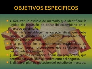  1. Realizar un estudio de mercado que identifique la
unidad de incursión de bocadillo colombiano en el
mercado panameño
 2. definir y establecer las características que debe
tener el producto en cuanto a presentación
composición y calidad.
 4. a partir de los requerimientos establecidos de
producto, buscar proveedores que se ajusten a la
necesidades de mercado
 5. realizar una evaluación financiera proyectada, que
permita dar viabilidad al rendimiento del negocio.
 6. definir el plan de ejecución del estudio de mercado.
 