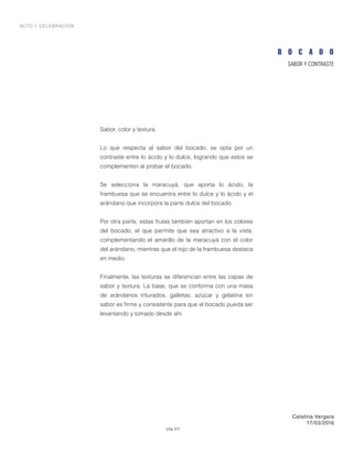 pág 3/3
ACTO Y CELEBRACIÓN
SABOR Y CONTRASTE
Sabor, color y textura.
Lo que respecta al sabor del bocado, se opta por un
contraste entre lo ácido y lo dulce, logrando que estos se
complementen al probar el bocado.
Se selecciona la maracuyá, que aporta lo ácido, la
frambuesa que se encuentra entre lo dulce y lo ácido y el
arándano que incorpora la parte dulce del bocado.
Por otra parte, estas frutas también aportan en los colores
del bocado, el que permite que sea atractivo a la vista,
complementando el amarillo de la maracuyá con el color
del arándano, mientras que el rojo de la frambuesa destaca
en medio.
Finalmente, las texturas se diferencian entre las capas de
sabor y textura. La base, que se conforma con una masa
de arándanos triturados, galletas, azúcar y gelatina sin
sabor es firme y consistente para que el bocado pueda ser
levantando y tomado desde ahí.
B O C A D O
Catalina Vergara
17/03/2016
 