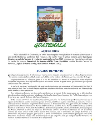 GGUUAATTEEMMAALLAA
AARRTTUURROO AARRIIAASS
Nació en ciudad de Guatemala, en 1950. Se desempeña como profesor de materias culturales en la
Universidad Estatal de California, San Francisco. Ha escrito obras de crítica literaria, como Ideologías,
literatura y sociedad durante la revolución guatemalteca 1944-1945, premiada por Casa de las Américas.
Ha escrito las novelas Después de las bombas (1979), Itzam Na (1981), también Premio Casa de las
Américas, Jaguar en llamas (1990) y Los caminos de Paxil (1991).
BBOOCCAADDOO DDEE VVIIEENNTTOO
a refrigeradora viajó cientos de kilómetros, y viajaría ciemos más aún, antes de concluir su odisea. Seguiría siempre
los caminos torcidos de Romualda, la mujer que hablaba con las piedras, y de Petronio, el viejo escupidor de fuego.
La pareja vivía en una aldea que apenas si lo era. No pasaba de una docena de ranchitos de palitos raquíticos
susceptibles de pudrirse más rápidamente que los escasísimos billetes de papel dinero que circulaban por aquellos
viaductos de la selva petenera.
A fuerza de machete y mucho sudor, de aquel que lo convierte a uno en mina de sal. lograron abrir un claro ni
muy amplio ni muy claro en donde habían erigido sus simulacros de chozas antes de morirse de sed. Ni energía les
quedó para hacer como los conejos.
Pero había otros claros no tan daros en los alrededores, y la mayoría de los atajos pasaba por la aldea de ellos,
aldea de nombre mitad prepotente y mitad deseo. Se llamaba Aldea Nuevo Amanecer del Pueblo Guatemalteco, pero
de tan largo que era se le decía tan sólo Nuevo Amanecer.
Todos los que caminaban por las otras aldeas vecinas, que eran aún menos aldeas que Nuevo Amanecer, que ni
siquiera pretendían ser caseríos o cantones porque la verdad, en el fondo la gente es modesta, y además ha vivido ya
tanto que la maña misma no les permite creerse que ésta es de veras la mera mera, pero en fin, los nombres eran
grandilocuentes: Destino Prometedor, Aurora del Desarrollo de la Patria, Nueva Aurora del Desarrollo de la Patria,
Rincón de las Promesas, Presea de la Futura Utopía. Lo bueno era que todos, absolutamente todos, tenían que pasar
por Nuevo Amanecer si venían del atajo que denominado "camino" conducía al entronque con un polvoriento
caminito de mulas apenas visible incluso cuando bien cuidado, que se enmontaba en tiempo de lluvias y se
transformaba en pantano pegajoso, pero que en la época seca entroncaba con la carretera principal si uno estaba
dispuesto a andar cinco horas a lomo de mula bajo el sol que latigueaba peor que cualquier capataz borracho. Fue
entonces cuando a Petronio se le ocurrió lo de la refrigeradora.
1
L
AAppoorrttaacciióónn::PPrrooffrr..GGaabbrriieellHHuurrttaaddooCCeenn..
XXccaannaattúúnn,,MMéérriiddaa..
 