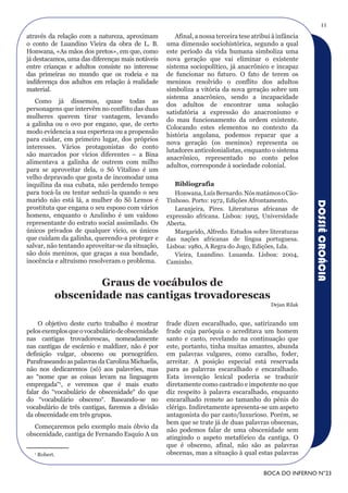 11
através da relação com a natureza, aproximam          Afinal, a nossa terceira tese atribui à infância
o conto de Luandino Vieira da obra de L. B.        uma dimensão sociohistórica, segundo a qual
Honwana, «As mãos dos pretos», em que, como        este período da vida humana simboliza uma
já destacamos, uma das diferenças mais notáveis    nova geração que vai eliminar o existente
entre crianças e adultos consiste no interesse     sistema sociopolítico, já anacrônico e incapaz
das primeiras no mundo que os rodeia e na          de funcionar no futuro. O fato de terem os
indiferença dos adultos em relação à realidade     meninos resolvido o conflito dos adultos
material.                                          simboliza a vitória da nova geração sobre um
                                                   sistema anacrônico, sendo a incapacidade
   Como já dissemos, quase todas as
                                                   dos adultos de encontrar uma solução
personagens que intervêm no conflito das duas
                                                   satisfatória a expressão do anacronismo e
mulheres querem tirar vantagem, levando
                                                   do mau funcionamento da ordem existente.
a galinha ou o ovo por engano, que, de certo
                                                   Colocando estes elementos no contexto da
modo evidencia a sua esperteza ou a propensão
                                                   história angolana, podemos reparar que a
para cuidar, em primeiro lugar, dos próprios
                                                   nova geração (os meninos) representa os
interesses. Vários protagonistas do conto
                                                   lutadores anticolonialistas, enquanto o sistema
são marcados por vícios diferentes – a Bina
                                                   anacrônico, representado no conto pelos
alimentava a galinha de outrem com milho
                                                   adultos, corresponde à sociedade colonial.
para se aproveitar dela, o Sô Vitalino é um
velho depravado que gosta de incomodar uma
inquilina da sua cubata, não perdendo tempo           Bibliografia
para tocá-la ou tentar seduzi-la quando o seu         Honwana, Luís Bernardo. Nós matámos o Cão-
marido não está lá, a mulher do Sô Lemos é         Tinhoso. Porto: 1972, Edições Afrontamento.




                                                                                                         DOSSIÊ CROÁCIA
prostituta que engana o seu esposo com vários         Laranjeira, Pires. Literaturas africanas de
homens, enquanto o Azulinho é um vaidoso           expressão africana. Lisboa: 1995, Universidade
representante do estrato social assimilado. Os     Aberta.
únicos privados de qualquer vício, os únicos          Margarido, Alfredo. Estudos sobre literaturas
que cuidam da galinha, querendo-a proteger e       das nações africanas de língua portuguesa.
salvar, não tentando aproveitar-se da situação,    Lisboa: 1980, A Regra do Jogo, Edições, Lda.
são dois meninos, que graças a sua bondade,           Vieira, Luandino. Luuanda. Lisboa: 2004,
inocência e altruísmo resolveram o problema.       Caminho.


                     Graus de vocábulos de
             obscenidade nas cantigas trovadorescas
                                                                                           Dejan Rilak


     O objetivo deste curto trabalho é mostrar     frade dizen escaralhado, que, satirizando um
pelos exemplos que o vocabulário de obscenidade    frade cuja paróquia o acreditava um homem
nas cantigas trovadorescas, nomeadamente           santo e casto, revelando na continuação que
nas cantigas de escárnio e maldizer, não é por     este, portanto, tinha muitas amantes, abunda
definição vulgar, obsceno ou pornográfico.         em palavras vulgares, como caralho, foder,
Parafraseando as palavras da Carolina Michaelis,   arreitar. A posição especial está reservada
não nos dedicaremos (só) aos palavrões, mas        para as palavras escaralhado e encaralhado.
ao “nome que as coisas levam na linguagem          Esta invenção lexical poderia se traduzir
empregada“1, e veremos que é mais exato            diretamente como castrado e impotente no que
falar do “vocabulário de obscenidade“ do que       diz respeito à palavra escaralhado, enquanto
do “vocabulário obsceno“. Baseando-se no           encaralhado remete ao tamanho do pénis do
vocabulário de três cantigas, faremos a divisão    clérigo. Indiretamente apresenta-se um aspeto
da obscenidade em três grupos.                     antagonista do par casto/luxurioso. Porém, se
                                                   bem que se trate já de duas palavras obscenas,
  Começaremos pelo exemplo mais óbvio da
                                                   não podemos falar de uma obscenidade sem
obscenidade, cantiga de Fernando Esquío A un
                                                   atingindo o aspeto metafórico da cantiga. O
                                                   que é obsceno, afinal, não são as palavras
   1
       Robert.                                     obscenas, mas a situação à qual estas palavras


                                                                                        BOCA DO INFERNO N°23
 
