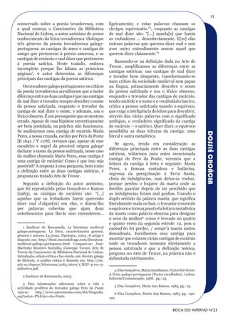 13
conservado sobre a poesia tovadoresca, com                    ligeiramente; e estas palavras chamam os
a qual começa o Cancioneiro da Biblioteca                     clerigos equivocatio.”4, enquanto as cantigas
Nacional de Lisboa, o autor anónimo de pouco                  de mal dizer são: “[...] aquela[s] que fazem
conhecimento da lírica trovadoresca1 distingue                os trobadores ... descubretamente. E[m] elas
três géneros da poesia trovadoresca galego-                   entram palavras que querem dizer mal e non
portuguesa: as cantigas de amor e cantigas de                 aver outro entendimento senom aquel que
amigo que pertencem à poesia amorosa, e as                    querem dizer chãamente.”5
cantigas de escárnio e mal dizer que pertencem
                                                                  Baseando-se na definição dada no Arte de
à poesia satírica. Neste tratado, embora
                                                              Trovar, amplificamos as diferenças entre as
incompleto porque lhe faltam as primeiras
                                                              cantigas satíricas: nas cantigas de mal dizer
páginas2, o autor determina as diferenças
                                                              o tovador bem eloquente, transformando-se
principais das cantigas da poesia satírica.
                                                              num crítico da sociedade medieval sem papas
   Os trovadores galego-portugueses e os críticos             na língua, primariamente descobre o nome
da poesia trovadoresca acreditavam que a maior                da pessoa satirizada e usa o léxico obsceno,
diferença entre as duas cantigas é que nas cantigas           enquanto o trovador das cantigas de escárnio,
de mal dizer o trovador sempre descobre o nome                tendo omitido e o nome e o vocabulário lascivo,
da pessoa satirizada, enquanto o trovador da                  critica a pessoa satirizada usando o equívoco,
cantiga de mal dizer o omite, e ademais, usa o                que exige a inteligência do leitor para descubrir,
léxico obsceno. É um pressuposto que se mostrou               através das várias palavras com o significado
errado. Apesar de essa hipótese teroreticamente               ambíguo, o verdadeiro significado da cantiga
ser bem postulada, na práctica não funcionava.                de escárnio – o satírico. Quer dizer, o equívoco
Se analisarmos uma cantiga de escárnio Maria                  possibilita as duas leituras da cantiga: uma




                                                                                                                          DOSSIÊ CROÁCIA
Peres, a nossa cruzada, escrita por Pero da Ponte             literal e outra metafórica.
[B 1642 / V 1176], veremos que, apesar de esse
                                                                  Se agora, tendo em consideração as
escudeiro e segrel da provável origem galega3
                                                              diferenças principais entre as duas cantigas
declarar o nome da pessoa satirizada, nesse caso
                                                              satíricas, voltarmos para antes mencionada
da mulher chamada Maria Peres, essa cantiga é
                                                              cantiga de Pero da Ponte, veremos que a
uma cantiga de escárnio! Como é que isso seja
                                                              leitura da cantiga à letra é seguinte: Maria
possíviel? A resposta à essa pergunta, bem como
                                                              Peres, a famosa cantadora e bailarina,
a definição entre as duas cantigas satíricas, é
                                                              regressa da peregrinação à Terra Santa,
proposta no tratado Arte de Trovar.
                                                              cheia de indulgências, mas deixa-as roubar,
   Segundo a definição do autor anónimo,                      porque perdeu o loquete da maeta onde as
que foi reproduzida pelas Gonçalves e Ramos                   decidiu guardar depois de ter percibido que
[1983], as cantigas de escárnio são: “[...]                   as indulgências foram mal ganhas. Usando o
aquelas que os trobadores fazem querendo                      duplo sentido da palavra maeta, que significa
dizer mal d’algue[m] em elas, e dizem-lho                     literalmente mala ou baú, o trovador construíu
per palavras cubertas que ajam dous                           o equívoco e tornou possível a leitura metafórica
entedimentos para lhe-lo non entenderem...                    da maeta como palavra obscena para designar
                                                              o sexo da mulher6, como é trovado no quatro
                                                              e quinto verso da segunda estrofe: ca, pois o
    1 Sanlúcar de Barrameda, La literatura medieval           cadead’én foi perder, / sempr’a maeta andou
galego-portuguesa: La lírica, caracterización general,
géneros y autores. La prosa. Tipologia., 2003.. O artigo é
                                                              descadeada. Escolhemos essa cantiga para
disposto em: http://html.rincondelvago.com/literatura-        mostrar que existem várias cantigas de escárnio
medieval-gallego-portuguesa.html. Compare-se: José-           onde os trovadores nomeam diretamente a
Martinho Montero Santalha, Guiseppe Tavani, Arte de           pessoa satirizada e que a definição teórica,
Trovar do Cancioneiro da Biblioteca Nacional de Lisboa:       proposta no Arte de Trovar, na práctica não é
Introdução, edição crítica e fac-símile, em: Revista galega
de filoloxía. A análise crítica é disposta em: http://ruc.
                                                              delimitada estritamente.
udc.es/dspace/bitstream/2183/2600/1/RGF-4-rec-3-
definitivo.pdf.                                                   4 Elsa Gonçalves, Maria Ana Ramos, Textos literários:
                                                              A lírica galego-portuguesa (Textos escolhidos)., Lisboa:
   2 Sanlúcar de Barrameda, 2003.
                                                              Editorial Comunicação, 1988, pg.: 23.
    3 Para infomrações adicionais sobre a vida e
                                                                 5 Elsa Gonçalves, Maria Ana Ramos, 1983, pg.: 23.
actividade prolífera do trovador galego Pero de Ponte
veja-se:   http://www.astormentas.com/din/biografia.             6 Elsa Gonçalves, Maria Ana Ramos, 1983, pg.: 190-
asp?autor=P%EAro+da+Ponte.                                    192.


                                                                                                        BOCA DO INFERNO N°23
 