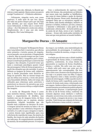 17
   – Nós!? Agora não. Ademais, tu disseste que         Com o esclarecimento do equívoco criado
estavas a mais sapiente. Quem somos nos para te     pelas três bruxas, elas prometeram ao feiticeiro
corrigir? Lembras-te? – O feiticeiro adicionou:     que nunca mais iam espalhar as bisbilhotices,
                                                    que como já vimos tinham a poder de destruir
   - Felizmente, ninguém ouviu esse vosso
                                                    a vida das pessoas. Nessa yamí, iluminada pela
equívoco. E nada mais do que isso. Quero
                                                    airequecê cheia que se encontrava erguida no
pôr tudo em pratos limpos para que não haja
                                                    céu aberto, todo mundo mitológico, inclusive as
mais dúvidas, por isso ouçam bem! Pobre
                                                    pessoas e os bichos, realizou e, por isso, começou
nosso lobisomem. A Dália não é a mula-sem-
                                                    a lamentar o lobisomem e uma parte da vida
cabeça – ela é literalmente a mula sem cabeça.
                                                    exuberante e diversa dele – do herói notório que
Simplesmente, ela é uma auá não muito
                                                    às yamís da iaé cheia, uivava à iaé e lambia as
inteligente. Ela é uma babaquara.
                                                    pessoas – tivesse sido morta pelas restrições de
                                                    uma auá que nem pertence ao mundo lendário.


                    Marguerite Duras – O Amante
                                                        Giullianna Santos [badmoviescene.wordpress.com]


    A leitura de “O Amante” de Marguerite Duras     da roupa é, na verdade, uma materialização da
não é uma leitura fácil. A narrativa, que alterna   personalidade da personagem. E conforme é
entre primeira e terceira pessoa do singular,       descrita a conduta da menina, a roupa se torna
ora no passado, ora no presente, é fragmentada      seu estigma.
e alusiva. Mas ao mesmo tempo em que é uma
                                                       A relação que ela tem com o chinês também
leitura não tão fácil, é magnética para o leitor,
                                                    é apresentada de forma cíclica, é conturbada,
graças à construção gradual que a autora faz das
                                                    repetitiva, conformista. As cenas dentro da




                                                                                                          RESENHA
imagens e das situações. É possível notar que
                                                    garçonnière se repetem de forma ritualística,
tanto a construção psicológica quanto visual
                                                    intensa e sofrida. Ela sofre com seu vazio e
das personagens é feita de forma progressiva, a
                                                    o chinês sofre pelo amor que sente por ela,
partir das situações que são narradas. A autora
                                                    aparentemente não correspondido. Ela leva
delineia as imagens de forma sutil, subjetiva,
                                                    para o leito com o homem suas frustrações com
para ir dando pinceladas mais decisivas ao
                                                    sua mãe e se projeta como sua filha. E alguns
longo da narrativa. Mas ao mesmo tempo em
                                                    fatos dispersos entre a linha narrativa geram
que ela utiliza esse recurso, o texto não possui
                                                    pontos de interrogação. O filho nascido morto é
uma linearidade definida. Saltos de tempo são
                                                    citado de forma sutil e superficial, assim como
utilizados para relacionar ações anteriores e
                                                    a morte do irmão mais moço, relacionada com
posteriores no decorrer da narrativa que seria
                                                    um engano. Ambos os fatos e sua relação com os
presente. E esse recurso reforça a subjetividade
                                                    acontecimentos em andamento podem adquirir
das imagens.
                                                    interpretações diversas. A interpretação geral
   A escrita de Marguerite Duras é como             da obra se dá de forma cíclica, conforme ela
uma memória intensa, violenta. Com alguns           remonta algumas cenas similares e reafirma
lapsos e esquecimento de detalhes, mas              situações: as conversas com a mãe, os encontros
também com uso de imagens fortes, de fatos          com o chinês, a imagem da jovem e sua roupa
marcantes, objetos que se repetem, alusões          peculiar. Tudo forma um conjunto de fatos que
sinestésicas, relações inusitadas que vão           ligados delineiam o tema central, o amante.
ficando mais evidentes no decorrer do texto.
A imagem inicial da menina na balsa e de sua
roupa peculiar é uma referência frequente na
narrativa. E a cada vez que a imagem se repete,
a autora denota mais significados para essa
referência tão repetida da roupa. Da miséria da
família, dos traços de cada membro da família
em cada peça, do comportamento escandaloso
da menina, da sexualidade precoce. O conjunto




                                                                                         BOCA DO INFERNO N°23
 