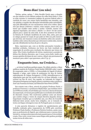 2

                           Bons dias! (ou não)
               “Quizas, quizas, quizas...”, diria Osvaldo Farrés para a situação
            em que estamos cá nos últimos andares do velho Dom Pedro I. Com
            os mais recentes (e constantes) palpites do governo federal sobre o
            currículo do curso, nos vemos numa barafunda sem tamanho, seja
            em opiniões a respeito das alterações introduzidas pelas autoridades,
            seja pela dificuldade em nos encaixarmos nesta nova ordem. Quem
            tem que dançar conforme a música, como sempre, somos nós, que
            temos que escolher entre aceitar e aceitar. Contudo, mesmo com
            algumas imposições, nós temos o direito—e o dever—de dar nossos
            pitacos para o ajuste da coisa toda. E isto deve acontecer em breve,
            na Semana de Avaliação Acadêmica do curso. Mas, antes, para que
            os colegas possam ter noção do que pode ser feito (ou pelo menos o
            que deveria), nós trazemos à mesa um histórico sobre este assunto e
            também sobre outras discussões que estiveram (e ainda estão, mesmo
            que não oficialmente) na boca do povo e da pova.
               Bem, esperamos que, com as devidas precauções tomadas e
            medidas avaliadas, tenhamos em breve um bom resultado na
            negociação de acordos para resolução dos abacaxis que temos em
            mãos. Nós, Centro Acadêmico de Letras, manteremos a posição de
            defesa dos direitos discentes, que é nosso carro-chefe, ainda que
            nossas opiniões divirjam de uns e outros. Afinal, não precisamos de
EDITORIAL




            mentores para saber o que queremos, não é? (p. 5)

                  Enquanto isso, na Croácia...
               ... as Letras Lusófonas ganham espaço. Na edição anterior, o Boca
            publicou matéria do Professor Paulo Soethe (DELEM) sobre o pacto
            de cooperação entre a UFPR e a Universidade de Zagreb (Croácia).
            Segundo o artigo, após visitas de professores da área de Letras,
            especialmente de Língua Portuguesa à UFPR, intensificaram-se as
            negociações para que um acordo entre lá e cá fosse efetuado, o que
            ocorreu em fins de 2007. Em seguida, no Leitorado de Língua e
            Literatura Portuguesa em Zagreb, passou a ministrar aulas o professor
            José Luiz Foureaux de Sousa, da Federal de Ouro Preto (UFOP).
               Em contato com o Boca, através do próprio Professor Paulo, o
            professor Foureaux e a professora Majda Bojic, que também esteve
            na UFPR (em 2008), em atividades que visavam o desenvolvimento
            da cooperação, enviaram para publicação os resultados de trabalhos
            de discentes croatas. Nós resolvemos publicar como um dossiê,
            que contém artigos e textos de criação literária daqueles alunos.
            Importante ressaltar que os trabalhos são, aos olhos do Conselho
            Editorial deste jornal, muito bem redigidos, em se tratando de
            textos em língua estrangeira (caso do Português para os croatas).
               A esta parceria deixamos o registro de agradecimento pelo
            trabalho realizado pelos responsáveis da UFPR pelo convênio,
            Professor Paulo Soethe e Professora Patrícia Cardozo, assim como
            para os professores de Zagreb, que colaboram para o sucesso desta
            iniciativa, enriquecedora para nós tanto quanto para a Universidade
            croata. Para vocês verem como nossa língua mãe ganhou prestígio
            nestas terras de além-mar...


BOCA DO INFERNO N°23
 