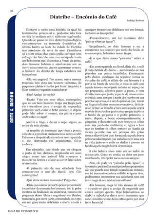 20

                                      Diatribe – Encômio do Café
                                                                                                        Rodrigo Barbosa


                  Contarei a vocês uma história da qual fui          qualquer invasor que debilitava-nos em doença,
               testemunha presencial e, portanto, não fora           inclusive as do espírito!
               ouvida de nenhum outro sábio ou vagabundo.
                                                                        -Provavelmente, um tal insensato deve
               Quando ao passo de meu desterro psicológico,
                                                                     “pairar sobre as águas”!
               encontrava-me na travessia fronteiriça do
               último bairro ao leste da cidade de Curitiba            Gargalhando, os dois homens e eu, a
               nos arredores da serra do mar. Caminhava              encararmo-nos sempre por meio do fundo de
               só e com coisas das quais podia carregar sem          nossos copos, bebíamos nosso trago.
               esforço. Ao final de uma rua escarpada havia             -E o que dizia nosso “pairador” sobre o
               um boteco em que, dispostos a frente da porta,        café?
               dois homens bebiam e sinalizavam um ao
               outro uma conversa. Ao me aproximar sereno,              -Em contrapartida ao álcool, dizia ele, o café
               o homem da direita de longa cabeleira me              já fora bebida do diabo – acreditando-se nos
               interpelara:                                          perceber um pouco incrédulos. Começando
                                                                     pelo cheiro, catalogou da seguinte forma as
                  -Olá estrangeiro! Por acaso, nesta mesma           virtudes do café: o olfato de um homem é a
               travessia tem visto um homem taciturno, de            porta da frente de seu céu, e nisso o café com
               pequenos platôs e barba por fazer, inquieto a         aquele tenro e encorpado volume no espaço ao
               falar sozinho enquanto caminhava?                     ser preparado, adentra passo a passo, e com
ARTE & MANHA




                  -Sim! Amigo de vocês?                              direito mais que justo, a porta de nosso reino
                                                                     celestial; uma vez que o nariz já o recebe em sua
                  -Exato! Vejo em seus olhos, estrangeiro,
                                                                     porção vaporosa, é a vez do paladar que, tendo
               que és um bom homem; traga um trago para
                                                                     na língua infinitos sensores receptivos, delicia-
               ele (virando-se para o amigo da esquerda);
                                                                     se ao deixar-se invadir a boca com aquela negra
               primeiro você come e bebe conosco e depois
                                                                     espécie de sedução e gosto amargo que acalenta
               pode falar sobre ti mesmo, sua pátria e para
                                                                     o fundo da garganta e o peito; primeiro, o
               onde estais a vagar!
                                                                     nariz; depois, a boca; consequentemente, a
                  Aceitei o trago e deixei o copo seguro ao          garganta; e durante todo esse tempo os olhos
               redor da mão direita.                                 com sua profusão cintilante; e, agora o tato
                                                                     que ao tombar os olhos sempre ao fundo da
                  -A respeito do insensato que viras a pouco,
                                                                     xícara permite nos ver pedaços dos grãos
               ele estava a predicar ensinamentos sobre o café!
                                                                     menos dissolvidos que, formando aquela borra
               Falamos a despeito do álcool em contrapartida
                                                                     prímeva não impede que cada homem uma vez
               e, ele, derrotado em argumentos, foi-se
                                                                     na vida jacte-se e enfie os dedos a provar no
               embora.
                                                                     fundo aquela negra borra demoníaca.
                  Um cãozinho, que desde que eu chegara
                                                                       O cão ladrara mais uma vez ao redor de
               à porta do bar, deitado, respirando um sono
                                                                     nossos pés. Como eu sentia na alma um peso
               alegre como um animal feliz começou a
                                                                     moribundo, interpelei meus novos amigos:
               mostrar os dentes e a latir ao ouvir falar sobre
               o insensato.                                             -Sim, ele pode ter “pairado pelas águas”, o
                                                                     insensato; pode sofrer a antipatia desse pequenino
                  -O primeiro ato de sua sabedoria fora
                                                                     cão que guarda esse templo sagrado; no entanto,
               censurar-nos o uso do álcool; pelo Cão
                                                                     um tal insensato conhece o diabo e, quem dera,
               estrangeiro!
                                                                     pudéssemos comemorar sua sabedoria com um
                  -Que dizia então o insensato? Perguntei.           novo trago de seu néctar maravilhoso!
                  -Dizia que o álcool prescrito pelo representante      -Eia homem, traga lá três xícaras de café!
               e condutor do comum dos homens, isto é, pelos         – virando-se para o amigo da esquerda que
               mestres da finalidade da existência, mesmo em         estava sempre quieto. Hoje brindaremos ao
               pequenas doses diluía o organismo em ilusões,         diabo a sabedoria deste novo insensato que
               mantendo, por outra parte, a imunidade do corpo       sabe caminhar como bom estrangeiro por essa
               em um grau muito deficiente e aberto a todo e         terra fecunda!

BOCA DO INFERNO N°23
 
