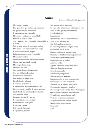 22




                                                          Nome
                                                                       Francisco de Matteu [hccl3.blogspot.com]


               Meu nome é matteu                            Dar nome a tudo é ser senhor
               Não quer dizer que matteu seja o que sou     Se cada coisa transpusesse a barreira do som
               Ou que por ele seja eu definido              Faria se ser o que é quando se sente
               É apenas como sou chamado                    E podendo sentir
               Meu nome é matteu por necessidade            Sem chamar
               Se fosse eu livre de nome                    Me deleitaria em não precisar buscar
               Não poderia ser chamado distinguido e        A harmonia plena do ser
               acusado                                      Que é obrigado a se nomear
               Não haveria cartas de amor para matteu       Se cada um perdesse o próprio nome
               Meu nome é tão meu quanto meu corpo          Chamariam um só todos
               E ambos tem vontade própria                  Sem necessidade de ser particular
               Cada vez que meu corpo é chamado             O que é por si só haveria de se perpetuar
ARTE & MANHA




               Me chamam matteu                             Incontáveis impressões digitais
               Quem não me chama, não chama matteu          O mesmo nome ao assinar
               Chama meu nome e ele que vá                  Afinal de contas
               Meu corpo chama corpo                        Lápides sem nome não podem matar
               Chamado por você                             Há quem diga que sem nome
               Meu nome chama minha atenção                 Eu seria numerado
               Que não foi batizada matteu                  Sem nomes para possuir
               Quem souber meu nome                         Não haveria bem possuído
               Exercerá poder sobre mim                     Sem posses não haveria porque contar
               Prenderá entre a língua                      Calculo que não seria numerado
               O som que quer dizer eu                      Números são letras sem identidade
               E pronunciado meu nome a bel prazer          E nomes não podem ser orçados
               Escravo sou do capricho de quem pertenço     Não consigo mesmo assim deixar de imaginar
               Controlando o nome de cada sentimento        Que se eu e você fossem nossos nomes
               Todos seriam meus                            E eu não precisasse chamar você
               Invocaria o nome de cada um                  Você não precisaria me chamar
               E com seu nome sua sensação                  Eu poderia conviver comigo mesmo
               Sua lembrança e seu gosto                    Sem precisar me acostumar
               E este, real e azedo                         Com você
               Pois o que é, é amargo                       E Eu
               E o que não é, é sonho




BOCA DO INFERNO N°23
 