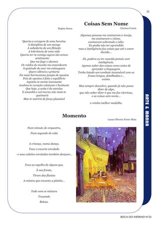 23



                                                    Coisas Sem Nome
                                 Regina Souza                                     Clarissa Comin

                                                 Algumas pessoas me ensinaram a inveja,
                                                          me ensinaram o ciúme,
     Queria a coragem de uma heroína                   ensinaram sobretudo o ódio.
         A disciplina de um monge                       Eu podia não ter aprendido
         A sabedoria de um filósofo             mas a inteligência faz coisas que até o amor
         A tolerância de uma mãe                                 duvida...
   Queria ter-te comigo agora tão arisco
               sentimento                          Ah, pudera eu ter nascido jamais com
           Que me foge o alcance                                inteligência.
    Os ruídos do mundo me ensurdecem              Apenas saber das coisas como antes de
     A quietude do mar me enlouquece                      aprender a linguagem.
          Quero silêncio e gritaria             Tenho lutado um combate incansável com as
  Na mais harmoniosa junção de opostos                 frases longas, detalhadas e...
     Pois de opostos é feito o equilíbrio                          vazias.
        Aquieta-te mente incessante
  Acalma-te coração relutante e hesitante       Mas sempre descubro, quando já não posso
       Que hoje, a noite é de estrelas                        dizer de algo,
    E amanhã o sol morno não mais te            que não saber dizer é que me faz vitoriosa,
                queimará




                                                                                                    ARTE & MANHA
                                                         e as coisas sem-nome...
     Mas te nutrirá de força plausível
                                                         a minha melhor medalha.



                                    Momento
                                                                       Luana Oliveira Freire Maia


        Num minuto de orquestra,
           Num segundo de vida


          A criança, numa dança,
         Toca o encarte enrolado
- e seus cabelos enrolados também dançam...


      Toca ao espelho de alguns que,
               À sua frente,
            Tiram das flautas
     A música que encanta a platéia...


           Todo som se mistura
                Trazendo
                  Beleza.




                                                                                  BOCA DO INFERNO N°23
 