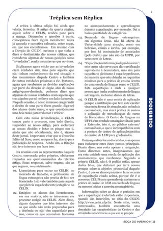 3

                            Tréplica sem réplica
   A crítica à ultima edição foi, ainda que           no acompanhamento e aprendizagem
velada, ferrenha. O artigo da quarta página,          durante a graduação, por exemplo. Daí a
aquele sobre o CELIN, rendeu pano para                baixa quantidade de estagiários.
a manga. Discussões e apertões à parte,           03. Demanda de línguas estrangeiras:
conseguimos fazer algum movimento nesta               em algumas áreas, não há oferta da
já cansada e cansativa calmaria, entre aspas,         Universidade para atuação, como em
em que nos encontramos. Em reunião com                hebraico, chinês e iorubá, por exemplo,
a Direção do CELIN, ouvimos o que tinha a             por isso há contratação de associados
dizer o destinatário das nossas críticas, que         (pelo Ceilin) que não são da UFPR, por
considerou algumas de nossas posições como            vezes nem de Letras.
“inverdades”, conforme palavras que ouvimos.
                                                  04. “Capacitação em formação de professores”:
   Explicamos agora então que as inverdades           este curso não serve para dar certificação
eram verdades sim, mas para aqueles que               equivalente à licenciatura, mas sim para
não tinham conhecimento da real situação e            capacitar o pleiteante à vaga de professor,
dos mecanismos daquele Centro e também                de maneira que este obtenha os requisitos
de outras entidades próximas a ele. Portanto,         mínimos para a prática de ensino dentro
agora que recebemos as devidas explicações            de uma escola de línguas como o CELIN.
por parte da direção do órgão alvo de nosso           Esta capacitação é dada a qualquer
artigo-quase-denúncia, podemos dizer que              pessoa que tenha conhecimento de língua
algumas de nossas verdades eram aquelas que           estrangeira, inclusive alunos de letras.
tem alguém que só conhece um lado da moeda.




                                                                                                    BOQUEJANDO
                                                  05. O CELIN não é uma escola de aplicação
Naquela ocasião, o nosso interesse era garantir       porque a instituição que tem este caráter
o direito de uma parte (bem grande, diga-se)          visa outra forma de atuação, não voltada à
dos alunos deste curso, o que consideramos            comunidade, mas sim à pratica de ensino
uma boa razão para reclamar e criticar.               e aplicação de metodologias do curso
   Com esta nossa reivindicação, o CELIN              de licenciatura. O Centro de Línguas na
tomou parte e procurou, com todo direito,             UFPR é na verdade um órgão voltado para
responder ao nosso artigo, para esclarecer            a Extensão, isto é, ao público externo/
as nossas dúvidas e botar os pingos nos ii,           comunidade, o que o incompatibiliza com
ainda que não oficialmente, isto é, através           a postura de centro de aplicação/prática
deste jornal. Importante citar que o Conselho         de ensino de LEM para graduandos.
Editorial ficou, como sempre o fez, aberto para      Outras questões foram discutidas, mas apenas
publicação de resposta. Ainda sim, a Direção      para esclarecer estes cinco pontos principais.
não teve interesse em fazer isso.                 Diante disso, nos resta apenas a resignação.
   Na reunião com os representantes daquele       Como dissemos antes, imaginávamos que
Centro, convocada pelos próprios, obtivemos       era esta unidade uma escola de aplicação dos
respostas aos questionamentos do referido         ensinamentos que recebemos. Segundo o
artigo. Estas respostas, salvo engano, são as     próprio CELIN, não é. O pedido então, apesar
que seguem, resumidamente:                        destes fatos, que deitaram por terra nossas
                                                  crenças sobre o objetivo primordial daquele
01. Licenciatura para entrar no CELIN: no
                                                  Centro, é que os alunos procurem fazer o curso
     mercado de trabalho, o profissional de
                                                  de capacitação citado acima, porque ele é o
     língua estrangeira não precisa de fato ser
                                                  acesso ao CELIN para quem deseja aprimorar a
     licenciado. Isto vale também para aquele
                                                  prática de ensino de LEM em escolas de línguas
     que pleiteia vaga de docente/estagiário no
                                                  ou mesmo iniciar a carreira no magistério.
     CELIN.
02. Estágios: os alunos das licenciaturas,           Informações sobre as datas e períodos em
     em sua maioria, não se interessam em         que a capacitação é ofertada estão disponíveis,
     procurar estágio no CELIN. Além disso,       quando das inscrições, no sítio do CELIN:
     alguns daqueles que têm interesse são        http://www.celin.ufpr.br. Neste sítio, vocês,
     os que ainda não estão preparados para       interessados, também encontrarão uma
     a docência ou não têm capacidade para        descrição das características do Centro e das
     isso, como os que acumulam fracassos         atividades acadêmicas a que ele se propõe.

                                                                                    BOCA DO INFERNO N°23
 