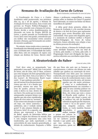 4

                                     Semana de Avaliação do Curso de Letras
                                                                                   Marcio Guimarães, coordenador do curso de Letras

                               A Coordenação do Curso e o Centro               Alunos e professores compartilham a mesma
                            Acadêmico estão promovendo, nos próximos           posição sobre os destinos do Curso? É possível
                            dias 24, 25 e 26 de agosto, a Semana de            haver discussão, ou vamos nos fechar em blocos
                            Avaliação do Curso de Letras. Esse evento está     monolíticos de opinião?
                            previsto no Projeto Político-Pedagógico do
                                                                                  A idéia geral desta primeira edição da
                            Curso para coincidir com a Semana de Letras.
                                                                               Semana de Avaliação é a de convidar pessoas
                            Porém, devido a certos desdobramentos da
                                                                               de dentro e de fora do Curso para apresentar
                            discussão em torno do Projeto REUNI de
                                                                               propostas para serem discutidas pela nossa
                            Letras, a gestão passada na Coordenação do
                                                                               comunidade. Para quem está chegando agora,
                            Curso, bem como esta gestão, entenderam que
                                                                               é o momento de conhecer melhor o Projeto
                            era melhor não encaminhar certos assuntos
                                                                               Político-Pedagógico do Curso de Letras
                            durante a Semana, que foi tomando um caráter
                                                                               (inclusive, fomos cobrados com relação a isso
                            de encontro acadêmico.
                                                                               no último processo de avaliação).
                               No entanto, temos muita coisa a conversar. A
                                                                                  Para os alunos, a Semana de Avaliação conta
BOCA ABERTO? BOCA ABERTA!




                            Coordenação tem detectado pontos de insatisfação
                                                                               como atividade formativa, com um total de
                            com o Currículo 2007. A Comunidade das Letras,
                                                                               12 horas, pela manhã, e 12 horas, pela noite. A
                            além disso, está em compasso de espera com
                                                                               Programação Geral será divulgada tão logo os
                            relação aos destinos do Curso. Haverá cisão?
                                                                               acertos referentes aos convidados sejam feitos.

                                                    A Aleatoriedade do Saber
                                                                                                               Carta do Leitor, Lélio

                               Você deve estar se perguntando “que             diz que Deus não quis que os homens se
                            patacoada é essa aqui?” Afinal, este é um jornal   comunicassem e colocou um idioma em cada
                            de letras, não de artes, não é? Bem, acontece      cidadão que ajudava na construção da torre.
                            que estas imagens são bem apropriadas para o       Transportando essa ideia para um contexto
                            que quero lhes dizer. Esta aí ao lado é a “Nave    conhecido, nós vemos agora que estão tentando
                            dos Loucos”, de Hieronymus Bosch (1450-            colocar as áreas do conhecimento mais e mais
                            1516). O que podemos perceber é                                distantes uma da outra, até mesmo
                            que até mesmo lá no Renascimento                               aquelas que são muito próximas.
                            vemos que não é só o bonito que                                É como se o conhecimento se
                            prevalece, mesmo nas artes. Na                                 compartimentasse em caixinhas e
                            cena do quadro, pessoas loucas                                 nada de uma caixinha pudesse ser
                            estão à deriva no mar, dentro de                               colocado em outra. Entenderam?
                            um barco. Era assim que os nossos                              Bem, são coisas que nem a nossa
                            antepassados europeus faziam com                               vã filosofia pode explicar. E eu
                            aqueles que não eram considerados                              ouvi dizer que daqui a pouco até
                            dignos de viver entre os “normais”.                            os médicos vão sair da faculdade
                            E nós vemos esta situação se repetir                           sabendo só aquilo que lhe interessa,
                            até hoje, em vários contextos e                                o resto é “só se ele quiser”. Com
                            ambientes, não é verdade minha                                 essa ninguém contava, não?
                            gente? E não estamos falando só                                Então, se vocês também ficaram
                            de loucos, hein? Já a segunda, um                              absurdados, é
                            afresco que representa a Torre                                 melhor começar
                            de Babel, aquela da historinha bíblica que         a pensar em colocar as
                            explica a origem dos idiomas do mundo. Pois        garrinhas para fora, porque
                            é, esta imagem representa uma coisa bem            vai ter cachorro grande
                            moderninha, que anda espreitando a vida            fazendo o que puder para
                            universitária de uma maneira generalizada, a       que isso aconteça. Aí,
                            divisão do conhecimento. Enquanto a bíblia         meus pequenos, quem vai
                                                                               dançar...


BOCA DO INFERNO N°23
 