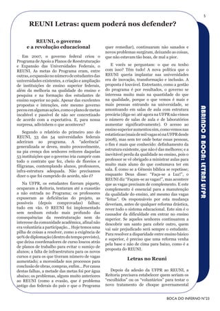 5

      rEuNI Letras: quem poderá nos defender?

          rEuNI, o governo
     e a revolução educacional                    quer remediar), continuaram não sanados e
                                                  novos problemas surgiram, deixando as coisas,
   Em 2007, o governo federal criou o             que não estavam tão boas, de mal a pior.
Programa de Apoio a Planos de Reestruturação
e Expansão das Universidades Federais, o             E vocês se perguntam: o que eu tenho
REUNI. As metas do Programa eram, entre           com isso? Têm tudo! A nova política que o
outras, a expansão no número de estudantes das    REUNI queria implantar nas universidades
universidades existentes, a criação e ampliação   era de inovação, transformação e inclusão. A
de instituições de ensino superior federais,      proposta é louvável. Entretanto, como a gestão
além da melhoria na qualidade do ensino e         do programa é por resultados, o governo se
pesquisa e na formação dos estudantes de          interessa muito mais na quantidade do que
ensino superior no país. Apesar das excelentes    na qualidade, porque o que vemos é mais e
propostas e intenções, este mesmo governo         mais pessoas entrando na universidade, se




                                                                                                     ABRINDO A BOCA: LETRAS UFPR
pecou em algumas ações, como o plano de metas     amontoando em salas de aula com estrutura
incabível e passível de não ser concretizado      precária (diga-se: até agora na UFPR não vimos
de acordo com a expectativa. E, para nossa        o número de salas de aula e de laboratórios
surpresa, adivinhem o que aconteceu?              aumentar significativamente). O acesso ao
                                                  ensino superior aumentou sim, como vemos nas
    Segundo o relatório do primeiro ano do
                                                  estatísticas (mais de mil vagas só na UFPR desde
REUNI, 53 das 54 universidades federais
                                                  2008), mas sem ter onde botar essas pessoas,
aderiram ao programa. A “aderência”
                                                  o fim é mais que conhecido: definhamento da
generalizada se deveu, muito provavelmente,
                                                  estrutura existente, que não é das melhores; e a
na pia crença dos senhores reitores daquelas
                                                  inevitável perda da qualidade no ensino, pois o
53 instituições que o governo iria cumprir com
todo o contrato que fez, cheio de floreios e      professor se vê obrigado a ministrar aulas para
filigranas, contemplando alunos, professores,     muito mais aluno do que costumava ter em
infra-estrutura adequada. Não precisamos          sala. É como se a Gênesis bíblica se repetisse;
dizer o que foi cumprido do acordo, não é?        enquanto Deus disse: “Faça-se a Luz!”, o
                                                  REUNI diz “Façam-se as vagas!”, mas acontece
   Na UFPR, os estudantes fizeram piquete,        que as vagas precisam de complemento. E este
ocuparam a Reitoria, tentaram até a exaustão      complemento é essencial para a manutenção
a não entrada no Programa; os professores         da qualidade do ensino, até mesmo das vagas
expuseram as deficiências do projeto, as          “feitas”. Os responsáveis por esta mudança
possíveis (depois comprovadas) falhas;            deveriam, antes de qualquer reforma drástica,
tudo em vão. O REUNI foi implementado             rever todo o sistema educacional. Este sim é o
sem nenhum estudo mais profundo das               causador da dificuldade em entrar no ensino
consequências da reestruturação nem do            superior. Se aqueles senhores continuarem a
interesse da comunidade acadêmica, afinal não     descobrir um santo para cobrir outro, quem
era voluntária a participação... Hoje temos uma   vai sair prejudicado será sempre o estudante.
pilha de coisas a resolver, como a exigência de   Para resolver a disparidade entre ensino básico
90% de diplomação (dentro do tempo previsto),
                                                  e superior, é preciso que uma reforma venha
que deixa coordenadores de curso loucos atrás
                                                  pela base e não de cima para baixo, como é a
de planos de trabalho para evitar o sumiço de
                                                  proposta do REUNI.
alunos; a falta de infraestrutura para os novos
cursos e para os que tiveram número de vagas
aumentado; a morosidade nos processos para
                                                              Letras no reuni
conclusão de obras, compras, enfim... Por causa
destas falhas, a metade das metas foi por água       Depois da adesão da UFPR ao REUNI, a
abaixo; os problemas, alguns muito anteriores     Reitoria precisava estabelecer quem seriam os
ao REUNI (como a evasão, que é problema           “escolhidos” ou os “voluntários” para testar o
antigo das federais do país e que o Programa      novo tratamento de choque governamental


                                                                                     BOCA DO INFERNO N°23
 