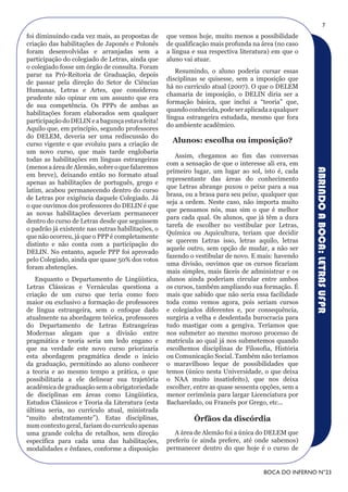 7
foi diminuindo cada vez mais, as propostas de      que vemos hoje, muito menos a possibilidade
criação das habilitações de Japonês e Polonês      de qualificação mais profunda na área (no caso
foram desenvolvidas e arranjadas sem a             a língua e sua respectiva literatura) em que o
participação do colegiado de Letras, ainda que     aluno vai atuar.
o colegiado fosse um órgão de consulta. Foram
                                                      Resumindo, o aluno poderia cursar essas
parar na Pró-Reitoria de Graduação, depois
                                                   disciplinas se quisesse, sem a imposição que
de passar pela direção do Setor de Ciências
                                                   há no currículo atual (2007). O que o DELEM
Humanas, Letras e Artes, que considerou
                                                   chamaria de imposição, o DELIN diria ser a
prudente não opinar em um assunto que era
                                                   formação básica, que inclui a “teoria” que,
de sua competência. Os PPPs de ambas as
                                                   quando conhecida, pode ser aplicada a qualquer
habilitações foram elaborados sem qualquer
                                                   língua estrangeira estudada, mesmo que fora
participação do DELIN e a bagunça estava feita!
                                                   do ambiente acadêmico.
Aquilo que, em princípio, segundo professores
do DELEM, deveria ser uma rediscussão do
curso vigente e que evoluiu para a criação de
                                                     Alunos: escolha ou imposição?
um novo curso, que mais tarde englobaria
                                                      Assim, chegamos ao fim das conversas
todas as habilitações em línguas estrangeiras
                                                   com a sensação de que o interesse ali era, em
(menos a área de Alemão, sobre o que falaremos




                                                                                                     ABRINDO A BOCA: LETRAS UFPR
                                                   primeiro lugar, um lugar ao sol, isto é, cada
em breve), deixando então no formato atual
                                                   representante das áreas do conhecimento
apenas as habilitações de português, grego e
                                                   que Letras abrange puxou o peixe para a sua
latim, acabou permanecendo dentro do curso
                                                   brasa, ou a brasa para seu peixe, qualquer que
de Letras por exigência daquele Colegiado. Já
                                                   seja a ordem. Neste caso, não importa muito
o que ouvimos dos professores do DELIN é que
                                                   que pensamos nós, mas sim o que é melhor
as novas habilitações deveriam permanecer
                                                   para cada qual. Os alunos, que já têm a dura
dentro do curso de Letras desde que seguissem
                                                   tarefa de escolher no vestibular por Letras,
o padrão já existente nas outras habilitações, o
                                                   Química ou Aquicultura, teriam que decidir
que não ocorreu, já que o PPP é completamente
                                                   se querem Letras isso, letras aquilo, letras
distinto e não conta com a participação do
                                                   aquele outro, sem opção de mudar, a não ser
DELIN. No entanto, aquele PPP foi aprovado
                                                   fazendo o vestibular de novo. E mais: havendo
pelo Colegiado, ainda que quase 50% dos votos
                                                   uma divisão, ouvimos que os cursos ficariam
foram abstenções.
                                                   mais simples, mais fáceis de administrar e os
   Enquanto o Departamento de Lingüística,         alunos ainda poderiam circular entre ambos
Letras Clássicas e Vernáculas questiona a          os cursos, também ampliando sua formação. É
criação de um curso que teria como foco            mais que sabido que não seria essa facilidade
maior ou exclusivo a formação de professores       toda como vemos agora, pois seriam cursos
de língua estrangeira, sem o enfoque dado          e colegiados diferentes e, por consequência,
atualmente na abordagem teórica, professores       surgiria a velha e desdentada burocracia para
do Departamento de Letras Estrangeiras             tudo mastigar com a gengiva. Teríamos que
Modernas alegam que a divisão entre                nos submeter ao mesmo moroso processo de
pragmática e teoria seria um ledo engano e         matrícula ao qual já nos submetemos quando
que na verdade este novo curso priorizaria         escolhemos disciplinas de Filosofia, História
esta abordagem pragmática desde o início           ou Comunicação Social. Também não teríamos
da graduação, permitindo ao aluno conhecer         o maravilhoso leque de possibilidades que
a teoria e ao mesmo tempo a prática, o que         temos (único nesta Universidade, o que deixa
possibilitaria a ele delinear sua trajetória       o NAA muito insatisfeito), que nos deixa
acadêmica de graduação sem a obrigatoriedade       escolher, entre as quase sessenta opções, sem a
de disciplinas em áreas como Lingüística,          menor cerimônia para largar Licenciatura por
Estudos Clássicos e Teoria da Literatura (esta     Bacharelado, ou Francês por Grego, etc...
última seria, no currículo atual, ministrada
“muito abstratamente”). Estas disciplinas,                  Órfãos da discórdia
num contexto geral, fariam do currículo apenas
uma grande colcha de retalhos, sem direção            A área de Alemão foi a única do DELEM que
específica para cada uma das habilitações,         preferiu (e ainda prefere, até onde sabemos)
modalidades e ênfases, conforme a disposição       permanecer dentro do que hoje é o curso de


                                                                                     BOCA DO INFERNO N°23
 