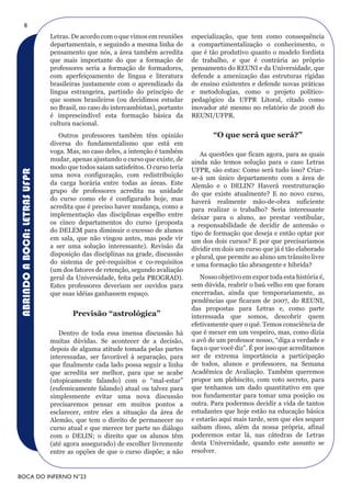 8
                              Letras. De acordo com o que vimos em reuniões     especialização, que tem como consequência
                              departamentais, e seguindo a mesma linha de       a compartimentalização o conhecimento, o
                              pensamento que nós, a área também acredita        que é tão produtivo quanto o modelo fordista
                              que mais importante do que a formação de          de trabalho, e que é contrária ao próprio
                              professores seria a formação de formadores,       pensamento do REUNI e da Universidade, que
                              com aperfeiçoamento de língua e literatura        defende a amenização das estruturas rígidas
                              brasileiras juntamente com o aprendizado da       de ensino existentes e defende novas práticas
                              língua estrangeira, partindo do princípio de      e metodologias, como o projeto político-
                              que somos brasileiros (ou decidimos estudar       pedagógico da UFPR Litoral, citado como
                              no Brasil, no caso do intercambistas), portanto   inovador até mesmo no relatório de 2008 do
                              é imprescindível esta formação básica da          REUNI/UFPR.
                              cultura nacional.
                                 Outros professores também têm opinião                 “O que será que será?”
                              diversa do fundamentalismo que está em
                              voga. Mas, no caso deles, a intenção é também        As questões que ficam agora, para as quais
                              mudar, apenas ajustando o curso que existe, de    ainda não temos solução para o caso Letras
                              modo que todos saiam satisfeitos. O curso teria   UFPR, são estas: Como será tudo isso? Criar-
ABRINDO A BOCA: LETRAS UFPR




                              uma nova configuração, com redistribuição         se-á um único departamento com a área de
                              da carga horária entre todas as áreas. Este       Alemão e o DELIN? Haverá reestruturação
                              grupo de professores acredita na unidade          do que existe atualmente? E no novo curso,
                              do curso como ele é configurado hoje, mas         haverá realmente mão-de-obra suficiente
                              acredita que é preciso haver mudança, como a      para realizar o trabalho? Seria interessante
                              implementação das disciplinas espelho entre       deixar para o aluno, ao prestar vestibular,
                              os cinco departamentos do curso (proposta         a responsabilidade de decidir de antemão o
                              do DELEM para diminuir o excesso de alunos        tipo de formação que deseja e então optar por
                              em sala, que não vingou antes, mas pode vir       um dos dois cursos? E por que precisaríamos
                              a ser uma solução interessante). Revisão da       dividir em dois um curso que já é tão elaborado
                              disposição das disciplinas na grade, discussão    e plural, que permite ao aluno um trânsito livre
                              do sistema de pré-requisitos e co-requisitos      e uma formação tão abrangente e híbrida?
                              (um dos fatores de retenção, segundo avaliação
                              geral da Universidade, feita pela PROGRAD).          Nosso objetivo em expor toda esta história é,
                              Estes professores deveriam ser ouvidos para       sem dúvida, reabrir o baú velho em que foram
                              que suas idéias ganhassem espaço.                 encerradas, ainda que temporariamente, as
                                                                                pendências que ficaram de 2007, do REUNI,
                                                                                das propostas para Letras e, como parte
                                     previsão “astrológica”                     interessada que somos, descobrir quem
                                                                                efetivamente quer o quê. Temos consciência de
                                 Dentro de toda essa imensa discussão há        que é mexer em um vespeiro, mas, como dizia
                              muitas dúvidas. Se acontecer de a decisão,        o avô de um professor nosso, “diga a verdade e
                              depois de alguma atitude tomada pelas partes      faça o que você diz”. É por isso que acreditamos
                              interessadas, ser favorável à separação, para     ser de extrema importância a participação
                              que finalmente cada lado possa seguir a linha     de todos, alunos e professores, na Semana
                              que acredita ser melhor, para que se acabe        Acadêmica de Avaliação. Também queremos
                              (utopicamente falando) com o “mal-estar”          propor um plebiscito, com voto secreto, para
                              (eufemicamente falando) atual ou talvez para      que tenhamos um dado quantitativo em que
                              simplesmente evitar uma nova discussão            nos fundamentar para tomar uma posição ou
                              precisaremos pensar em muitos pontos a            outra. Para podermos decidir a vida de tantos
                              esclarecer, entre eles a situação da área de      estudantes que hoje estão na educação básica
                              Alemão, que tem o direito de permanecer no        e estarão aqui mais tarde, sem que eles sequer
                              curso atual e que merece ter parte no diálogo     saibam disso, além da nossa própria, afinal
                              com o DELIN; o direito que os alunos têm          poderemos estar lá, nas cátedras de Letras
                              (até agora assegurado) de escolher livremente     desta Universidade, quando este assunto se
                              entre as opções de que o curso dispõe; a não      resolver.


BOCA DO INFERNO N°23
 