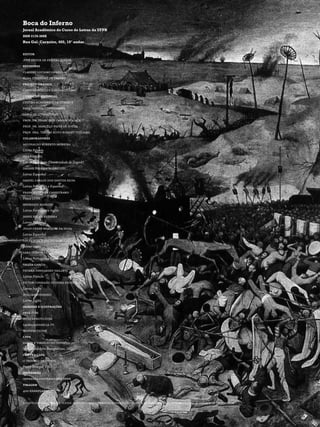 Boca do Inferno
Jornal Acadêmico do Curso de Letras da UFPR
ISSN 2178-308X
Rua Gal. Carneiro, 460, 10° andar


editor
josé olivir de freitas junior
revisores
claudio luciano ornellas
elisa tisserant de castro
projeto gráfico
caius marcellus (coletivo095.com)
conselho editorial
centro acadêmico de letras e
pareceristas convidados
(área de literatura):
prof. dr. francisco carlos fogaça
prof. dr. marcelo paiva de souza
prof. dra. terumi koto bonnet villalba
colaboradores
aguinaldo roberto moreira
Letras Polonês
ana kaniški
Letras Português (Universidade de Zagreb)
daiane pereira rodrigues
Letras Espanhol
daniel carlos dos santos silva
Letras Português e Espanhol
francielle ana canestraro
Física UFPR
henrique mancini
Letras Português e Inglês
iamni reche bezerra
Letras Espanhol
julio cezar marques da silva
Letras Espanhol
lucas vosch pacheco de carvalho
Letras inglês
sara duim dias
Letras Português e Espanhol
talita garcia
teurra fernandes vailatti
Letras Francês
victor conrado silveira eschholz
Letras Inglês
willian pinheiro
Letras Inglês
imagens e ilustrações
veer.com
istockphoto.com
sagradafamilia.tv
manifesto ink
capa
dante e virgilio no inferno
Willian Adolphe Bourguereau, 1850
contra capa
o triunfo da morte
Pieter Bruegel, 1562
impressão
imprensa universitária ufpr
tiragem
400 exemplares


o conteúdo expresso nos textos assinados não corresponde necessariamente à opinião do jornal e/ou do centro acadêmico de letras-ufpr
 