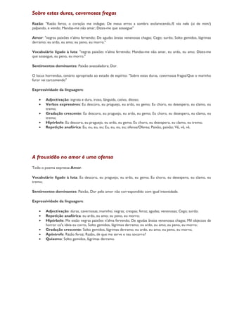 Sobre estas duras, cavernosas fragas
Razão: "Razão feroz, o coração me indagas; De meus erros a sombra esclarecendo,/E vás nele (ai de mim!)
palpando, e vendo; Mandas-me não amar; Dizes-me que sossegue"

Amor: "negras paixões n'alma fervendo; De agudas ânsias venenosas chagas; Cego; surdo; Solto gemidos, lágrimas
derramo; eu ardo, eu amo; eu peno, eu morro."

Vocabulário ligado à luta: "negras paixões n'alma fervendo; Mandas-me não amar, eu ardo, eu amo; Dizes-me
que sossegue, eu peno, eu morro."

Sentimentos dominantes: Paixão avassaladora; Dor.

O locus horrendus, cenário apropriado ao estado de espírito: "Sobre estas duras, cavernosas fragas/Que o marinho
furor vai carcomendo"

Expressividade da linguagem:

    •   Adjectivação: ingrata e dura, iroso, lânguida, cativo, ditoso;
    •   Verbos expressivos: Eu descoro, eu praguejo, eu ardo, eu gemo; Eu choro, eu desespero, eu clamo, eu
        tremo;
    •   Gradação crescente: Eu descoro, eu praguejo, eu ardo, eu gemo; Eu choro, eu desespero, eu clamo, eu
        tremo;
    •   Hipérbole: Eu descoro, eu praguejo, eu ardo, eu gemo; Eu choro, eu desespero, eu clamo, eu tremo;
    •   Repetição anafórica: Eu, eu, eu, eu; Eu, eu, eu, eu; ofensa/Ofensa; Paixão, paixão; Vê, vê, vê.




A frouxidão no amor é uma ofensa
Todo o poema expressa Amor.

Vocabulário ligado à luta: Eu descoro, eu praguejo, eu ardo, eu gemo; Eu choro, eu desespero, eu clamo, eu
tremo;

Sentimentos dominantes: Paixão, Dor pelo amor não correspondido com igual intensidade.

Expressividade da linguagem:

    •   Adjectivação: duras, cavernosas; marinho; negras; crespas; feroz; agudas; venenosas; Cego; surdo;
    •   Repetição anafórica: eu ardo, eu amo; eu peno, eu morro;
    •   Hipérbole: Me estão negras paixões n'alma fervendo; De agudas ânsias venenosas chagas; Mil objectos de
        horror co'a ideia eu corro, Solto gemidos, lágrimas derramo; eu ardo, eu amo; eu peno, eu morro;
    •   Gradação crescente: Solto gemidos, lágrimas derramo; eu ardo, eu amo; eu peno, eu morro;
    •   Apóstrofe: Razão feroz; Razão, de que me serve o teu socorro?
    •   Quiasmo: Solto gemidos, lágrimas derramo.
 