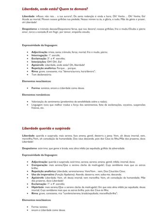 Liberdade, onde estás? Quem te demora?
Liberdade: influxo; não raia… a tua aurora?; Da santa redenção é vinda a hora; Oh! Venha… Oh! Venha; Eia!
Acode ao mortal; Movam nossos grilhões tua piedade; Nosso númen tu és, e glória, e tudo; Mãe do génio e prazer,
oh Liberdade!

Despotismo: e trémulo descaia/Despotismo feroz, que nos devora!; nossos grilhões; frio e mudo,/Oculta o pátrio
amor, torce a vontade,/E em fingir, por temor, empenha estudo;




Expressividade da linguagem:

    •   Adjectivação: triste, santa; trémulo, feroz, mortal, frio e mudo, pátrio;
    •   Interrogação: 1ª. estrofe;
    •   Exclamação: 2ª. e 4ª. estrofes;
    •   Interjeições: OH! Oh!, Eia!
    •   Apóstrofe: Liberdade, onde estás? Oh, liberdade!
    •   Repetição anafórica: Porque… porque;
    •   Rima: grave, consoante, rica "demora/aurora, hora/devora";
    •   Tom declamatório.

Elementos neoclássicos:

    •   Forma: sonetos, encara a Liberdade como deusa.

Elementos românticos:

    •   Valorização do sentimento (predomínio da sensibilidade sobre a razão);
    •   Linguagem nova que melhor traduz a força dos sentimentos, feita de exclamações, vocativo, suspensões
        frásicas, etc.




Liberdade querida e suspirada
Liberdade: querida e suspirada; mais serena; face amena; gentil, desterra a pena; Vem, oh deusa imortal, vem,
maravilha,/Vem, oh consolação da humanidade; Dos céus descende, pois dos Céus és filha,/Mãe dos prazeres, doce
Liberdade!

Despotismo: acérrimo; que geme e brada; esta alma infeliz jaz sepultada; grilhão da adversidade.

Expressividade da linguagem:

    •   Adjectivação: querida e suspirada; acérrimo; serena; sereno; amena; gentil; infeliz; imortal; doce;
    •   Comparação: mais serena,/Que o sereno clarão da madrugada!; Cujo semblante mais que os astros
        brilha;
    •   Repetição anafórica: Liberdade; serena/sereno; Vem/Vem…vem; Dos Céus/dos Céus;
    •   Uso do imperativo (Função Apelativa): Atende; desterra; vem; solta-me; descende;
    •   Apóstrofe: Liberdade; Vem, oh deusa imortal, vem maravilha; Vem, oh consolação da humanidade; Mãe
        dos prazeres, doce Liberdade!
    •   Exclamação: 1ª. e 4ª. estrofes
    •   Hipérbole: mais serena,/Que o sereno clarão da madrugada!; Em que esta alma infeliz jaz sepultada; deusa
        imortal; Cujo semblante mais que os astros brilha; pois dos Céus és filha;
    •   Rima: grave, consoante, rica "condena/serena; brada/sepultada; maravilha/brilha";

Elementos neoclássicos:

    •   Forma: soneto;
    •   encara a Liberdade como deusa.
 