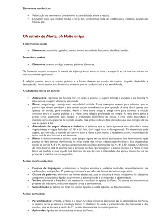 Elementos românticos:

    •   Valorização do sentimento (predomínio da sensibilidade sobre a razão);
    •   Linguagem nova que melhor traduz a força dos sentimentos, feita de: exclamações, vocativo, suspensões
        frásicas, etc.




Oh retrato da Morte, oh Noite amiga
Testemunha: ocular

    •   Elementos: escuridão, agasalho, manto, dorme, escuridade, fantasmas, claridade, bandos.

Secretária: ouvido

    •   Elementos: pranto, os diga, ouve-os, piadores, clamores.

Os fantasmas ocupam o espaço da mente do sujeito poético, como as aves o espaço do ar; os mochos soltam uns
sons estranhos e agoirentos.

A relação positiva entre o sujeito poético e a Noite deve-se ao estado de espírito daquele: desiludido e
desesperado. Neste estado, só a Noite é o ambiente que se coaduna com a sua sensibilidade.

A substancia fónica do soneto:

    •   Aliterações: repetição do fonema /m/ (em todo o poema) a sugerir tristeza e angústia e do fonema /t/
        (teu manto) a sugerir afirmação acentuada.
    •   Rimas: amiga/antiga; tanto/pranto; escuridade/claridade. Estes exemplos servem para salientar que as
        palavras que rimam partilham o seu sentido ou por semelhança ou por oposição. A rima não é apenas uma
        questão de ouvido, gera sentidos. Assim, a rima entre amiga e antiga serve para salientar a relação
        existente entre o sujeito poético e a Noite: uma relação prolongada no tempo. A rima entre tanto e
        pranto serve igualmente para realçar o prolongado sofrimento do poeta. A rima entre escuridade e
        claridade aproxima palavras de sentido oposto, mas ambas indicam dois elementos que são inimigos da luz,
        que se opõem à luz.
    •   Alternância de vogais abertas e fechadas: é evidente que o texto apresenta uma alternância entre
        vogais abertas e vogais fechadas: /ó/, /á/ e /ô/, /an/, /ão/ (vogal nasal e ditongo nasal). Tal alternância pode
        sugerir, por um lado, a vontade de conviver com a Noite e, por outro, o desespero; assim, a tonalidade do
        texto está de acordo com a sua temática.
    •   Ritmo: é dominantemente binário, quer porque alguns versos estão partidos em dois hemistíquios, quer
        porque há dois acentos dominantes na maior parte dos versos (decassílabos heróicos). São decassílabos
        sáficos os versos 4, 8 e 14, porque apresentam três acentos dominantes nas 4ª., 8ª. e l0ª. sílabas. O domínio
        do ritmo binário está de acordo com a presença de duas "personagens": o sujeito poético e a Noite. É mais
        lento nas quadras e mais rápido nos tercetos, de acordo com a intensidade dos apelos, menos fortes nas
        primeiras e mais fortes nos segundos.

A nível morfossintáctico:

    •   Funções da linguagem: predominam as funções emotiva e apelativa realizadas, respectivamente, nas
        exclamações, interjeições, 1ª. pessoa pronominal e verbal e nas formas verbais no imperativo.
    •   Classes de palavras: dominam os nomes abstractos, pois o discurso é muito subjectivo; há adjectivos
        antepostos e pospostos, ligados os primeiros à subjectividade e os segundos à objectividade.
    •   Verbos: salienta-se a frequência do imperativo, a traduzir os apelos do Poeta. Os outros encontram-se no
        presente do indicativo, indicando estados certos e permanentes.
    •   Subordinação: presente em força no soneto, ligando-o, neste aspecto, ao Neoclassicismo.

A nível semântico:

    •   Personificações: a Morte, a Noite e o Amor. Os dois primeiros elementos são os destinatários do Poeta,
        o terceiro torna presente a mitologia (Amor = Destino); há ainda a personificação dos fantasmas e dos
        mochos, pois se tornam a partir do 1º. terceto destinatários do sujeito poético.
    •   Apóstrofes: ligadas aos destinatários directos do Poeta.
 