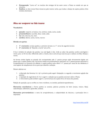•    Comparação: "como eu": os mochos são inimigos da luz assim como o Poeta no estado em que se
         encontra.
    •    Anáfora: os dois versos finais iniciam-se pelo mesmo verbo, que traduz o desejo do sujeito poético, linha
         temática dominante.




Meu ser evaporei na lida insana
Vocabulário:

    •    passado: evaporei, arrastava, cria, sonhava, coube, sumiu, soube.
    •    presente/futuro: sucumbe, dana, roube, saiba.
    •    luz: sóis, dourava, luz, viver.
    •    sombra: abismo, sumiu, morte, morrer.

Divisão em partes:

    •    1º. momento: as duas quadras, o primeiro terceto e o 1º. verso do segundo terceto;
    •    2º. momento: de "Quando a morte" até ao fim.

A luz é símbolo da sedução das paixões. Luz está ligada à vida, vivida ao sabor das paixões; sombra está ligada à
morte, pois, no fim da vida, reflectindo sobre a mesma, dá-se conta de que essa luz que o seduziu era falsa. Deseja a
morte.

As formas verbais ligadas ao passado são acompanhadas pela 1ª. pessoa porque estão directamente ligadas aos
passos que o sujeito poético deu. As formas verbais do presente/futuro aparecem na 3ª. pessoa porque exprimem o
arrependimento no momento da reflexão; o sujeito poético evita referir a 1ª. pessoa por causa do seu desalento; é
uma espécie de aniquilamento do eu para que obtenha a salvação.

Devem salientar-se:

    1.   a aliteração dos fonemas /s/ e /p/; a primeira pode sugerir dissipação e a segunda o movimento agitado das
         paixões;
    2.   a repetição da vogal aberta /á/, /é,/ a sugerir a sedução que as paixões exerciam sobre o Poeta;
    3.   o ritmo binário pode também sugerir a correria louca do sujeito lírico em busca das paixões.

Relação de oposição, que se verifica no ritmo vivo/lento, no sentido: paixões/arrependimento.

Elementos neoclássicos: a forma poética (o soneto), palavras próximas do latim (insana, mísero, falaz),
subordinação, eufemismo, apóstrofes, antítese.

Elementos pré-românticos: o tema do arrependimento, a subjectividade do discurso, a pontuação livre e
expressiva.




                                                                                             http://www.lithis.net/20
 