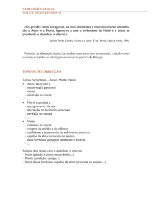 EXPRESSÃO ESCRITA
TEMA DE DESENVOLVIMENTO




 «Os grandes temas bocagianos, os mais obsidiantes e impressivamente contados,
são o Amor e a Morte, ligando-se a este o simbolismo da Noite e a todos se
prendendo o diabólico, o infernal.»

                     Jacinto Prado Coelho, A Letra e o Leitor, 3ª ed., Porto, Lello & Irmão, 1996.



 Partindo da afirmação transcrita, analise num texto bem estruturado, o modo como
os temas referidos se interligam no universo poético de Bocage.



TÓPICOS DE CORRECÇÃO

Temas românticos – Amor, Morte, Noite
• Amor associado a
 - exacerbação passional
 - ciúme
 - obsessão da morte
 - …
• Morte associada a
 - apaziguamento da dor
 - libertação do tormento amoroso
 - perdição ou castigo
 - …
• Noite
 - metáfora da morte
 - imagem da solidão e do silêncio
 - confidente e testemunha do sofrimento amoroso
 - espelho da alma torturada do sujeito
 - locus horrendus: paisagem tenebrosa e funérea
 - …

Relação dos temas com o diabólico, o infernal:
– Amor (paixão e ciúme exacerbados...)
– Morte (perdição, castigo...)
– Noite (locus horrendus, espelho da alma torturada do sujeito…).
 