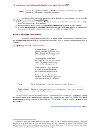 “A propósito de vitórias obtidas na Itália pelas tropas napoleónicas em 1797”:


                  Gabança dos aspectos positivos da Revolução Francesa3: o liberalismo (que supõe a
      Temática
                  ascensão da classe média) a República e a liberdade.


             Isto não quer dizer que Bocage seja revolucionário, não podemos tirar conclusões dum só texto. De
facto, Bocage vive interessantes viragens ideológicas:
    a) Num primeiro momento não apoia a Revolução Francesa, o que se reflecte em textos como “À trágica
        morte da Rainha de França, Maria Antonieta”.
    b) Quando Napoleão ascende mostra a sua simpatia pela Revolução, perceptível no texto anterior.
    c) A política expansionista de Napoleão fará que apoie ao exército britânico fronte ao francês. Assim
        escreve sonetos dedicados a Nelson, inglês que morre na Batalha de Trafalgar (1805).


Poemas de morte ou nocturnos

          São poemas influídos pela chamada literatura de terror gótico, uma corrente que teve muito sucesso
em Grã Bretanha tanto na narrativa (Frankestein de Mary Shelley) como na poesia (Os pensamentos nocturnos de
Young)

A)   “Já Bocage não sou!... À cova escura”:

                                Já Bocage não sou!... À cova escura
                                meu estro vai parar desfeito em vento...
                                Eu aos Céus ultrajei! O meu tormento
                                leve me torne sempre a terra dura.

                                Conheço agora já quão vã figura
                                em prosa e verso fez meu louco intento.
                                Musa... Tivera algum merecimento,
                                se um raio de razão seguisse pura!

                                Eu me arrependo; a língua quase fria
                                brade em alto pregão à mocidade,
                                que atrás do som fantástico corria:

                                Outro Aretino fui... A santidade
                                manchei!... Oh! Se me creste, gente ímpia,
                                rasga meus versos, crê na Eternidade!


      Tema               Morte, preparação para a morte e arrependimento pela vida que teve.


      Características    O poeta introduz-se a si próprio como personagem, um traço moderno que seria
      gerais             muito frequente no Romantismo.


   Temos de dizer que é muito importante na época, e pelo tanto também para Bocage, a exibição da técnica.
Por isso Bocage usa muitos estilos poéticos diferentes, para demonstrar que é bom. Mas também inclui traços
modernos na sua poesia, como em “Já Bocage não sou... À cova escura”, onde se introduz a si próprio como
personagem.


                                                         http://apuntamentos.iespana.es/introlitpt/14.doc, 2006-07




3
  A Revolução supõe um grande impacto social para a época já que se substitui a classe dirigente. Depois da
Revolução dá-se um período de terror que faz que muitos dos que a apoiaram se afastem dela ou mesmo sejam
guilhotinadas. Com o ascenso de Bonaparte esta época de terror desaparece e este é o momento no que Bocage
escreve este soneto gabando os elementos positivos da Revolução.
 