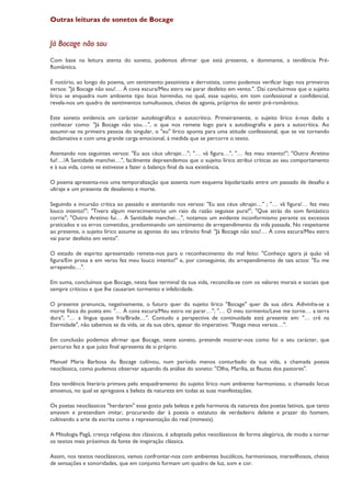 Outras leituras de sonetos de Bocage


Já Bocage não sou
Com base na leitura atenta do soneto, podemos afirmar que está presente, e dominante, a tendência Pré-
Romântica.

É notório, ao longo do poema, um sentimento pessimista e derrotista, como podemos verificar logo nos primeiros
versos: "Já Bocage não sou!… À cova escura/Meu estro vai parar desfeito em vento.". Daí concluirmos que o sujeito
lírico se enquadra num ambiente tipo locus horrendus, no qual, esse sujeito, em tom confessional e confidencial,
revela-nos um quadro de sentimentos tumultuosos, cheios de agonia, próprios do sentir pré-romântico.

Este soneto evidencia um carácter autobiográfico e autocrítico. Primeiramente, o sujeito lírico é-nos dado a
conhecer como: "Já Bocage não sou…", o que nos remete logo para a autobiografia e para a autocrítica. Ao
assumir-se na primeira pessoa do singular, o "eu" lírico aponta para uma atitude confessional, que se vai tornando
declamativa e com uma grande carga emocional, à medida que se percorre o texto.

Atentando nos seguintes versos: "Eu aos céus ultrajei…"; "… vã figura…", "… fez meu intento!"; "Outro Aretino
fui!…/A Santidade manchei…", facilmente depreendemos que o sujeito lírico atribui críticas ao seu comportamento
e à sua vida, como se estivesse a fazer o balanço final da sua existência.

O poema apresenta-nos uma temporalização que assenta num esquema bipolarizado entre um passado de desafio e
ultraje e um presente de desalento e morte.

Seguindo a incursão crítica ao passado e atentando nos versos: "Eu aos céus ultrajei…" ; "… vã figura/… fez meu
louco intento!"; "Tivera algum merecimento/se um raio da razão seguisse pura!"; "Que atrás do som fantástico
corria"; "Outro Aretino fui… A Santidade manchei…", notamos um evidente inconformismo perante os excessos
praticados e os erros cometidos, predominando um sentimento de arrependimento da vida passada. No respeitante
ao presente, o sujeito lírico assume as agonias do seu trânsito final: "Já Bocage não sou!… À cova escura/Meu estro
vai parar desfeito em vento".

O estado de espírito apresentado remete-nos para o reconhecimento do mal feito: "Conheço agora já quão vã
figura/Em prosa e em verso fez meu louco intento!" e, por conseguinte, do arrependimento de tais actos: "Eu me
arrependo…".

Em suma, concluímos que Bocage, nesta fase terminal da sua vida, reconcilia-se com os valores morais e sociais que
sempre criticou e que lhe causaram tormento e infelicidade.

O presente prenuncia, negativamente, o futuro quer do sujeito lírico "Bocage" quer da sua obra. Adivinha-se a
morte física do poeta em: "… À cova escura/Meu estro vai parar…"; "… O meu tormento/Leve me torne… a terra
dura"; "… a língua quase fria/Brade…". Contudo a perspectiva de continuidade está presente em: "… crê na
Eternidade", não sabemos se da vida, se da sua obra, apesar do imperativo: "Rasga meus versos…".

Em conclusão podemos afirmar que Bocage, neste soneto, pretende mostrar-nos como foi o seu carácter, que
percurso fez e que juízo final apresenta de si próprio.

Manuel Maria Barbosa du Bocage cultivou, num período menos conturbado da sua vida, a chamada poesia
neoclássica, como pudemos observar aquando da análise do soneto: "Olha, Marília, as flautas dos pastores".

Esta tendência literária primava pelo enquadramento do sujeito lírico num ambiente harmonioso, o chamado locus
amoenus, no qual se apregoava a beleza da natureza em todas as suas manifestações.

Os poetas neoclássicos "herdaram" esse gosto pela beleza e pela harmonia da natureza dos poetas latinos, que tanto
amavam e pretendiam imitar, procurando dar à poesia o estatuto de verdadeiro deleite e prazer do homem,
cultivando a arte da escrita como a representação do real (mimesis).

A Mitologia Pagã, crença religiosa dos clássicos, é adoptada pelos neoclássicos de forma alegórica, de modo a tornar
os textos mais próximos da fonte de inspiração clássica.

Assim, nos textos neoclássicos, vamos confrontar-nos com ambientes bucólicos, harmoniosos, maravilhosos, cheios
de sensações e sonoridades, que em conjunto formam um quadro de luz, som e cor.
 