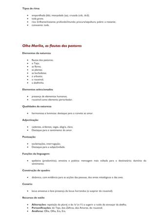 Tipos de rima:

   •   emparelhada (bb), interpolada (aa), cruzada (cdc, dcd);
   •   toda grave;
   •   rica: brilhante/instante; profundo/imundo; procura/sepultura; pobre: a restante;
   •   consoante: toda.




Olha Marília, as flautas dos pastores
Elementos da natureza:

   •   flautas dos pastores;
   •   o Tejo;
   •   as flores;
   •   as plantas;
   •   as borboletas;
   •   o arbusto;
   •   o rouxinol;
   •   a abelhinha.

Elementos seleccionados:

   •   presença de elementos humanos;
   •   rouxinol como elemento perturbador.

Qualidades da natureza:

   •   harmoniosa e luminosa: destaque para o convite ao amor.

Adjectivação:

   •   cadentes, ardentes, vagas, alegre, clara;
   •   Destaque para o sentimento do amor.

Pontuação:

   •   exclamações, interrogação;
   •   Destaque para a subjectividade.

Funções da linguagem:

   •   apelativa (predomínio), emotiva e poética: mensagem mais voltada para o destinatário; domínio do
       sentimento.

Construção do quadro:

   •   dinâmico, com evidência para as acções das pessoas, dos entes mitológicos e das aves.

Cenário:

   •   locus amoenus e leve presença do locus horrendus (o suspirar do rouxinol).

Recursos de estilo:

   •   Aliterações: repetição do plural, e do /s/ (v.11) a sugerir o ruído do esvoaçar da abelha;
   •   Personificações: do Tejo, dos Zéfiros, dos Amores, do rouxinol;
   •   Anáforas: Olha, Olha, Era, Era.
 