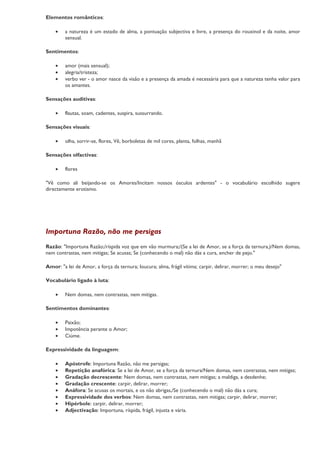 Elementos românticos:

    •    a natureza é um estado de alma, a pontuação subjectiva e livre, a presença do rouxinol e da noite, amor
         sensual.

Sentimentos:

    •    amor (mais sensual);
    •    alegria/tristeza;
    •    verbo ver - o amor nasce da visão e a presença da amada é necessária para que a natureza tenha valor para
         os amantes.

Sensações auditivas:

    •    flautas, soam, cadentes, suspira, sussurrando.

Sensações visuais:

    •    olha, sorrir-se, flores, Vê, borboletas de mil cores, planta, folhas, manhã

Sensações olfactivas:

    •    flores

"Vê como ali beijando-se os Amores/Incitam nossos ósculos ardentes" - o vocabulário escolhido sugere
directamente erotismo.




Importuna Razão, não me persigas
Razão: "Importuna Razão;/ríspida voz que em vão murmura;/(Se a lei de Amor, se a força da ternura,)/Nem domas,
nem contrastas, nem mitigas; Se acusas; Se (conhecendo o mal) não dás a cura, encher de pejo."

Amor: "a lei de Amor, a força da ternura; loucura; alma, frágil vítima; carpir, delirar, morrer; o meu desejo"

Vocabulário ligado à luta:

    •    Nem domas, nem contrastas, nem mitigas.

Sentimentos dominantes:

    •    Paixão;
    •    Impotência perante o Amor;
    •    Ciúme.

Expressividade da linguagem:

    •    Apóstrofe: Importuna Razão, não me persigas;
    •    Repetição anafórica: Se a lei de Amor, se a força da ternura/Nem domas, nem contrastas, nem mitigas;
    •    Gradação decrescente: Nem domas, nem contrastas, nem mitigas; a maldiga, a desdenhe;
    •    Gradação crescente: carpir, delirar, morrer;
    •    Anáfora: Se acusas os mortais, e os não abrigas,/Se (conhecendo o mal) não dás a cura;
    •    Expressividade dos verbos: Nem domas, nem contrastas, nem mitigas; carpir, delirar, morrer;
    •    Hipérbole: carpir, delirar, morrer;
    •    Adjectivação: Importuna, ríspida, frágil, injusta e vária.
 