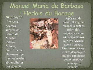 Inspiração
Em seus
poemas
surgem os
nomes de
Marília,
Ritália,
Márcia,
Gertrúria etc.
Há quem diga
que todas elas
são mulheres
por quem o
Após sair da
prisão, Bocage se
reconcilia com os
princípios
religiosos e com
os companheiros
da Nova Arcádia,
quem ironizou.
Esse novo Bocage
é considerado por
muitos estudiosos
como um poeta
menor que o
primeiro.
 