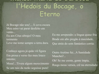 Já Bocage não sou!... À cova escura
Meu estro vai parar desfeito em
vento...
Eu aos Céus ultrajei! O meu
tormento
Leve me torne sempre a terra dura.
Conheço agora já quão vã figura
Em prosa e verso fez meu louco
intento;
Musa!...Tivera algum merecimento
Se um raio da razão seguisse pura!
Eu me arrependo; a língua quase fria
Brade em alto pregão à mocidade,
Que atrás do som fantástico corria:
Outro Aretino fui...A Santidade
Manchei!...
Oh! Se me creste, gente ímpia,
Rasga meus versos, crê na eternidade
 