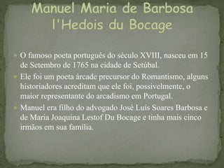  O famoso poeta português do século XVIII, nasceu em 15
de Setembro de 1765 na cidade de Setúbal.
 Ele foi um poeta árcade precursor do Romantismo, alguns
historiadores acreditam que ele foi, possivelmente, o
maior representante do arcadismo em Portugal.
 Manuel era filho do advogado José Luís Soares Barbosa e
de Maria Joaquina Lestof Du Bocage e tinha mais cinco
irmãos em sua família.
 