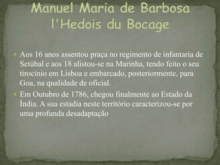  Aos 16 anos assentou praça no regimento de infantaria de
Setúbal e aos 18 alistou-se na Marinha, tendo feito o seu
tirocínio em Lisboa e embarcado, posteriormente, para
Goa, na qualidade de oficial.
 Em Outubro de 1786, chegou finalmente ao Estado da
Índia. A sua estadia neste território caracterizou-se por
uma profunda desadaptação
 