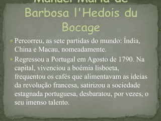  Percorreu, as sete partidas do mundo: Índia,
China e Macau, nomeadamente.
 Regressou a Portugal em Agosto de 1790. Na
capital, vivenciou a boémia lisboeta,
frequentou os cafés que alimentavam as ideias
da revolução francesa, satirizou a sociedade
estagnada portuguesa, desbaratou, por vezes, o
seu imenso talento.
 